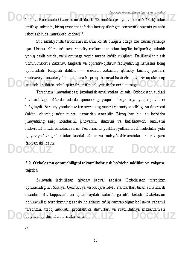 Terrorizm jinoyatining o'ziga xos xususiyatlari
bo'ladi. Bu masala O'zbekiston JKda JK 28-modda (jinoyatda ishtirokchilik) bilan
tartibga solinadi, biroq uzoq masofadan boshqariladigan terroristik operatsiyalarda
isbotlash juda murakkab kechadi 19
.
Sud  amaliyotida   terrorizm   ishlarini   ko'rib   chiqish   o'ziga   xos   xususiyatlarga
ega.   Ushbu   ishlar   ko'pincha   maxfiy   ma'lumotlar   bilan   bog'liq   bo'lganligi   sababli
yopiq eshik ortida, ya'ni  ommaga yopiq tarzda ko'rib chiqiladi. Dalillarni to'plash
uchun   maxsus   kuzatuv,   tinglash   va   operativ-qidiruv   faoliyatining   natijalari   keng
qo'llaniladi.   Raqamli   dalillar   —   elektron   xabarlar,   ijtimoiy   tarmoq   postlari,
moliyaviy tranzaksiyalar — tobora ko'proq ahamiyat kasb etmoqda. Biroq ularning
sud dalili sifatida qabul qilinishi tartibi hali yetarlicha aniqlanmagan.
Terrorizm jinoyatlaridagi jazolanish amaliyotiga kelsak, O'zbekiston sudlari
bu   toifadagi   ishlarda   odatda   qonunning   yuqori   chegarasiga   yaqin   jazolarni
belgilaydi. Bunday yondashuv terrorizmning yuqori ijtimoiy xavfliligi va deterrent
(oldini   oluvchi)   ta'sir   nuqtai   nazaridan   asoslidir.   Biroq   har   bir   ish   bo'yicha
jinoyatning   aniq   holatlarini,   jinoyatchi   shaxsini   va   hafiflatuvchi   omillarni
individual tarzda baholash zarur. Terrorizmda yoshlar, yollanma ishtirokchilar yoki
g'oyaviy   aldanganlar   bilan   tashkilotchilar   va   moliyalashtiruvchilar   o'rtasida   jazo
farqlanishi lozim.
3.2. O'zbekiston qonunchiligini takomillashtirish bo'yicha takliflar va xalqaro
tajriba
3-ilovada   keltirilgan   qiyosiy   jadval   asosida   O'zbekiston   terrorizm
qonunchiligini Rossiya,  Germaniya va xalqaro BMT standartlari bilan solishtirish
mumkin.   Bu   taqqoslash   bir   qator   foydali   xulosalarga   olib   keladi.   O'zbekiston
qonunchiligi terrorizmning asosiy holatlarini to'liq qamrab olgan bo'lsa-da, raqamli
terrorizm,   uzoq   muddatli   profilaktika   dasturlari   va   reabilitatsiya   mexanizmlari
bo'yicha qo'shimcha normalar zarur.
19
21 