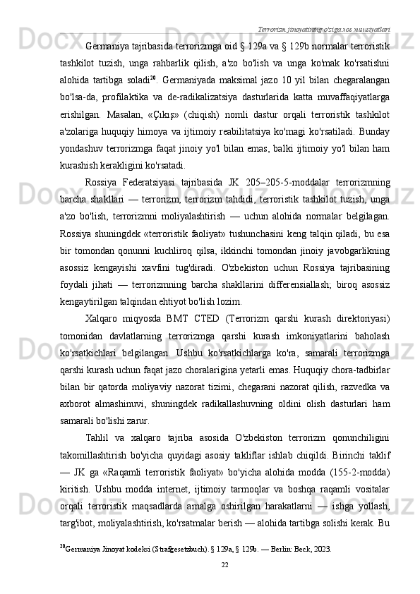 Terrorizm jinoyatining o'ziga xos xususiyatlari
Germaniya tajribasida terrorizmga oid § 129a va § 129b normalar terroristik
tashkilot   tuzish,   unga   rahbarlik   qilish,   a'zo   bo'lish   va   unga   ko'mak   ko'rsatishni
alohida   tartibga   soladi 20
.   Germaniyada   maksimal   jazo   10   yil   bilan   chegaralangan
bo'lsa-da,   profilaktika   va   de-radikalizatsiya   dasturlarida   katta   muvaffaqiyatlarga
erishilgan.   Masalan,   «Çıkış»   (chiqish)   nomli   dastur   orqali   terroristik   tashkilot
a'zolariga   huquqiy   himoya   va   ijtimoiy   reabilitatsiya   ko'magi   ko'rsatiladi.   Bunday
yondashuv   terrorizmga  faqat   jinoiy  yo'l   bilan  emas,   balki   ijtimoiy   yo'l   bilan   ham
kurashish kerakligini ko'rsatadi.
Rossiya   Federatsiyasi   tajribasida   JK   205–205-5-moddalar   terrorizmning
barcha   shakllari   —   terrorizm,   terrorizm   tahdidi,   terroristik   tashkilot   tuzish,   unga
a'zo   bo'lish,   terrorizmni   moliyalashtirish   —   uchun   alohida   normalar   belgilagan.
Rossiya  shuningdek «terroristik faoliyat» tushunchasini  keng talqin qiladi, bu esa
bir   tomondan   qonunni   kuchliroq   qilsa,   ikkinchi   tomondan   jinoiy   javobgarlikning
asossiz   kengayishi   xavfini   tug'diradi.   O'zbekiston   uchun   Rossiya   tajribasining
foydali   jihati   —   terrorizmning   barcha   shakllarini   differensiallash;   biroq   asossiz
kengaytirilgan talqindan ehtiyot bo'lish lozim.
Xalqaro   miqyosda   BMT   CTED   (Terrorizm   qarshi   kurash   direktoriyasi)
tomonidan   davlatlarning   terrorizmga   qarshi   kurash   imkoniyatlarini   baholash
ko'rsatkichlari   belgilangan.   Ushbu   ko'rsatkichlarga   ko'ra,   samarali   terrorizmga
qarshi kurash uchun faqat jazo choralarigina yetarli emas. Huquqiy chora-tadbirlar
bilan   bir   qatorda   moliyaviy   nazorat   tizimi,   chegarani   nazorat   qilish,   razvedka   va
axborot   almashinuvi,   shuningdek   radikallashuvning   oldini   olish   dasturlari   ham
samarali bo'lishi zarur.
Tahlil   va   xalqaro   tajriba   asosida   O'zbekiston   terrorizm   qonunchiligini
takomillashtirish   bo'yicha   quyidagi   asosiy   takliflar   ishlab   chiqildi.   Birinchi   taklif
—   JK   ga   «Raqamli   terroristik   faoliyat»   bo'yicha   alohida   modda   (155-2-modda)
kiritish.   Ushbu   modda   internet,   ijtimoiy   tarmoqlar   va   boshqa   raqamli   vositalar
orqali   terroristik   maqsadlarda   amalga   oshirilgan   harakatlarni   —   ishga   yollash,
targ'ibot, moliyalashtirish, ko'rsatmalar berish — alohida tartibga solishi kerak. Bu
20
Germaniya Jinoyat kodeksi (Strafgesetzbuch). § 129a, § 129b. — Berlin: Beck, 2023.
22 
