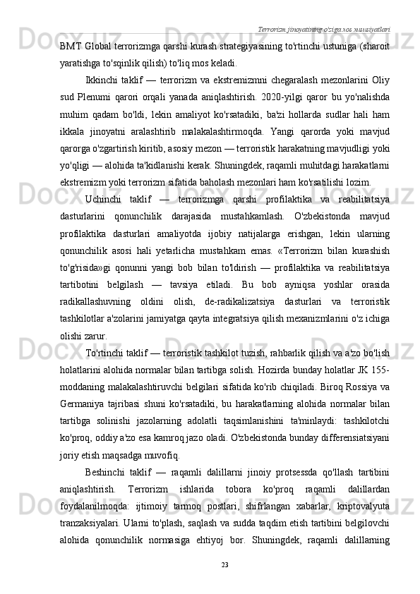 Terrorizm jinoyatining o'ziga xos xususiyatlari
BMT Global terrorizmga qarshi kurash strategiyasining to'rtinchi ustuniga (sharoit
yaratishga to'sqinlik qilish) to'liq mos keladi.
Ikkinchi   taklif   —   terrorizm   va   ekstremizmni   chegaralash   mezonlarini   Oliy
sud   Plenumi   qarori   orqali   yanada   aniqlashtirish.   2020-yilgi   qaror   bu   yo'nalishda
muhim   qadam   bo'ldi,   lekin   amaliyot   ko'rsatadiki,   ba'zi   hollarda   sudlar   hali   ham
ikkala   jinoyatni   aralashtirib   malakalashtirmoqda.   Yangi   qarorda   yoki   mavjud
qarorga o'zgartirish kiritib, asosiy mezon — terroristik harakatning mavjudligi yoki
yo'qligi — alohida ta'kidlanishi kerak. Shuningdek, raqamli muhitdagi harakatlarni
ekstremizm yoki terrorizm sifatida baholash mezonlari ham ko'rsatilishi lozim.
Uchinchi   taklif   —   terrorizmga   qarshi   profilaktika   va   reabilitatsiya
dasturlarini   qonunchilik   darajasida   mustahkamlash.   O'zbekistonda   mavjud
profilaktika   dasturlari   amaliyotda   ijobiy   natijalarga   erishgan,   lekin   ularning
qonunchilik   asosi   hali   yetarlicha   mustahkam   emas.   «Terrorizm   bilan   kurashish
to'g'risida»gi   qonunni   yangi   bob   bilan   to'ldirish   —   profilaktika   va   reabilitatsiya
tartibotini   belgilash   —   tavsiya   etiladi.   Bu   bob   ayniqsa   yoshlar   orasida
radikallashuvning   oldini   olish,   de-radikalizatsiya   dasturlari   va   terroristik
tashkilotlar a'zolarini jamiyatga qayta integratsiya qilish mexanizmlarini o'z ichiga
olishi zarur.
To'rtinchi taklif — terroristik tashkilot tuzish, rahbarlik qilish va a'zo bo'lish
holatlarini alohida normalar bilan tartibga solish. Hozirda bunday holatlar JK 155-
moddaning malakalashtiruvchi belgilari sifatida ko'rib chiqiladi. Biroq Rossiya va
Germaniya   tajribasi   shuni   ko'rsatadiki,   bu   harakatlarning   alohida   normalar   bilan
tartibga   solinishi   jazolarning   adolatli   taqsimlanishini   ta'minlaydi:   tashkilotchi
ko'proq, oddiy a'zo esa kamroq jazo oladi. O'zbekistonda bunday differensiatsiyani
joriy etish maqsadga muvofiq.
Beshinchi   taklif   —   raqamli   dalillarni   jinoiy   protsessda   qo'llash   tartibini
aniqlashtirish.   Terrorizm   ishlarida   tobora   ko'proq   raqamli   dalillardan
foydalanilmoqda:   ijtimoiy   tarmoq   postlari,   shifrlangan   xabarlar,   kriptovalyuta
tranzaksiyalari. Ularni to'plash, saqlash va sudda taqdim etish tartibini belgilovchi
alohida   qonunchilik   normasiga   ehtiyoj   bor.   Shuningdek,   raqamli   dalillarning
23 