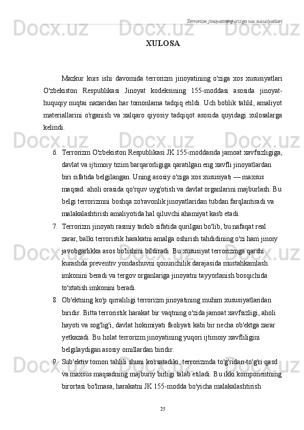 Terrorizm jinoyatining o'ziga xos xususiyatlari
XULOSA
Mazkur   kurs   ishi   davomida   terrorizm   jinoyatining   o'ziga   xos   xususiyatlari
O'zbekiston   Respublikasi   Jinoyat   kodeksining   155-moddasi   asosida   jinoyat-
huquqiy nuqtai nazaridan har tomonlama tadqiq etildi. Uch boblik tahlil, amaliyot
materiallarini   o'rganish   va   xalqaro   qiyosiy   tadqiqot   asosida   quyidagi   xulosalarga
kelindi.
6. Terrorizm O'zbekiston Respublikasi JK 155-moddasida jamoat xavfsizligiga,
davlat va ijtimoiy tizim barqarorligiga qaratilgan eng xavfli jinoyatlardan 
biri sifatida belgilangan. Uning asosiy o'ziga xos xususiyati — maxsus 
maqsad: aholi orasida qo'rquv uyg'otish va davlat organlarini majburlash. Bu
belgi terrorizmni boshqa zo'ravonlik jinoyatlaridan tubdan farqlantiradi va 
malakalashtirish amaliyotida hal qiluvchi ahamiyat kasb etadi.
7. Terrorizm jinoyati rasmiy tarkib sifatida qurilgan bo'lib, bu nafaqat real 
zarar, balki terroristik harakatni amalga oshirish tahdidining o'zi ham jinoiy 
javobgarlikka asos bo'lishini bildiradi. Bu xususiyat terrorizmga qarshi 
kurashda preventiv yondashuvni qonunchilik darajasida mustahkamlash 
imkonini beradi va tergov organlariga jinoyatni tayyorlanish bosqichida 
to'xtatish imkonini beradi.
8. Ob'ektning ko'p qirraliligi terrorizm jinoyatining muhim xususiyatlaridan 
biridir. Bitta terroristik harakat bir vaqtning o'zida jamoat xavfsizligi, aholi 
hayoti va sog'lig'i, davlat hokimiyati faoliyati kabi bir necha ob'ektga zarar 
yetkazadi. Bu holat terrorizm jinoyatining yuqori ijtimoiy xavfliligini 
belgilaydigan asosiy omillardan biridir.
9. Sub'ektiv tomon tahlili shuni ko'rsatadiki, terrorizmda to'g'ridan-to'g'ri qasd 
va maxsus maqsadning majburiy birligi talab etiladi. Bu ikki komponentning
birortasi bo'lmasa, harakatni JK 155-modda bo'yicha malakalashtirish 
25 