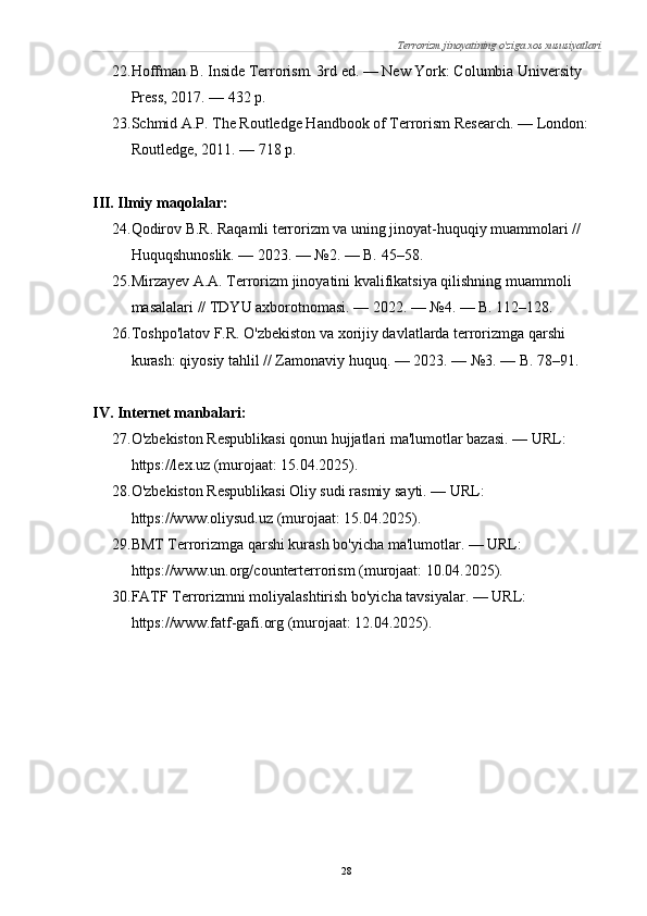 Terrorizm jinoyatining o'ziga xos xususiyatlari
22. Hoffman B. Inside Terrorism. 3rd ed. — New York: Columbia University 
Press, 2017. — 432 p.
23. Schmid A.P. The Routledge Handbook of Terrorism Research. — London: 
Routledge, 2011. — 718 p.
III. Ilmiy maqolalar:
24. Qodirov B.R. Raqamli terrorizm va uning jinoyat-huquqiy muammolari // 
Huquqshunoslik. — 2023. — №2. — B. 45–58.
25. Mirzayev A.A. Terrorizm jinoyatini kvalifikatsiya qilishning muammoli 
masalalari // TDYU axborotnomasi. — 2022. — №4. — B. 112–128.
26. Toshpo'latov F.R. O'zbekiston va xorijiy davlatlarda terrorizmga qarshi 
kurash: qiyosiy tahlil // Zamonaviy huquq. — 2023. — №3. — B. 78–91.
IV. Internet manbalari:
27. O'zbekiston Respublikasi qonun hujjatlari ma'lumotlar bazasi. — URL: 
https://lex.uz (murojaat: 15.04.2025).
28. O'zbekiston Respublikasi Oliy sudi rasmiy sayti. — URL: 
https://www.oliysud.uz (murojaat: 15.04.2025).
29. BMT Terrorizmga qarshi kurash bo'yicha ma'lumotlar. — URL: 
https://www.un.org/counterterrorism (murojaat: 10.04.2025).
30. FATF Terrorizmni moliyalashtirish bo'yicha tavsiyalar. — URL: 
https://www.fatf-gafi.org (murojaat: 12.04.2025).
28 
