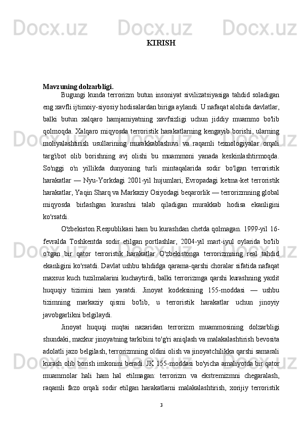 KIRISH
Mavzuning dolzarbligi.
Bugungi   kunda   terrorizm   butun   insoniyat   sivilizatsiyasiga   tahdid   soladigan
eng xavfli ijtimoiy-siyosiy hodisalardan biriga aylandi. U nafaqat alohida davlatlar,
balki   butun   xalqaro   hamjamiyatning   xavfsizligi   uchun   jiddiy   muammo   bo'lib
qolmoqda. Xalqaro miqyosda terroristik harakatlarning kengayib borishi, ularning
moliyalashtirish   usullarining   murakkablashuvi   va   raqamli   texnologiyalar   orqali
targ'ibot   olib   borishning   avj   olishi   bu   muammoni   yanada   keskinlashtirmoqda.
So'nggi   o'n   yillikda   dunyoning   turli   mintaqalarida   sodir   bo'lgan   terroristik
harakatlar  —  Nyu-Yorkdagi   2001-yil  hujumlari,  Evropadagi  ketma-ket   terroristik
harakatlar, Yaqin Sharq va Markaziy Osiyodagi beqarorlik — terrorizmning global
miqyosda   birlashgan   kurashni   talab   qiladigan   murakkab   hodisa   ekanligini
ko'rsatdi.
O'zbekiston Respublikasi  ham bu kurashdan chetda qolmagan. 1999-yil 16-
fevralda   Toshkentda   sodir   etilgan   portlashlar,   2004-yil   mart-iyul   oylarida   bo'lib
o'tgan   bir   qator   terroristik   harakatlar   O'zbekistonga   terrorizmning   real   tahdid
ekanligini ko'rsatdi. Davlat ushbu tahdidga qarama-qarshi choralar sifatida nafaqat
maxsus kuch tuzilmalarini kuchaytirdi, balki terrorizmga qarshi kurashning yaxlit
huquqiy   tizimini   ham   yaratdi.   Jinoyat   kodeksining   155-moddasi   —   ushbu
tizimning   markaziy   qismi   bo'lib,   u   terroristik   harakatlar   uchun   jinoyiy
javobgarlikni belgilaydi.
Jinoyat   huquqi   nuqtai   nazaridan   terrorizm   muammosining   dolzarbligi
shundaki, mazkur jinoyatning tarkibini to'g'ri aniqlash va malakalashtirish bevosita
adolatli jazo belgilash, terrorizmning oldini olish va jinoyatchilikka qarshi samarali
kurash olib borish imkonini beradi. JK 155-moddasi bo'yicha amaliyotda bir qator
muammolar   hali   ham   hal   etilmagan:   terrorizm   va   ekstremizmni   chegaralash,
raqamli   fazo   orqali   sodir   etilgan   harakatlarni   malakalashtirish,   xorijiy   terroristik
3 