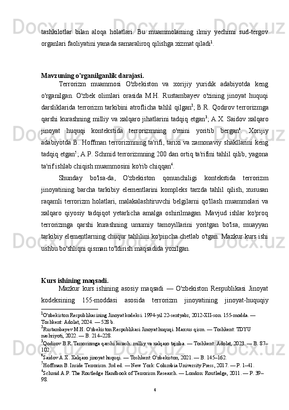 tashkilotlar   bilan   aloqa   holatlari.   Bu   muammolarning   ilmiy   yechimi   sud-tergov
organlari faoliyatini yanada samaraliroq qilishga xizmat qiladi 1
.
Mavzuning o'rganilganlik darajasi.
Terrorizm   muammosi   O'zbekiston   va   xorijiy   yuridik   adabiyotda   keng
o'rganilgan.   O'zbek   olimlari   orasida   M.H.   Rustambayev   o'zining   jinoyat   huquqi
darsliklarida terrorizm tarkibini atroflicha tahlil qilgan 2
; B.R. Qodirov terrorizmga
qarshi kurashning milliy va xalqaro jihatlarini tadqiq etgan 3
; A.X. Saidov xalqaro
jinoyat   huquqi   kontekstida   terrorizmning   o'rnini   yoritib   bergan 4
.   Xorijiy
adabiyotda B. Hoffman terrorizmning ta'rifi, tarixi va zamonaviy shakllarini keng
tadqiq etgan 5
; A.P. Schmid terrorizmning 200 dan ortiq ta'rifini tahlil qilib, yagona
ta'rif ishlab chiqish muammosini ko'rib chiqqan 6
.
Shunday   bo'lsa-da,   O'zbekiston   qonunchiligi   kontekstida   terrorizm
jinoyatining   barcha   tarkibiy   elementlarini   kompleks   tarzda   tahlil   qilish,   xususan
raqamli   terrorizm  holatlari, malakalashtiruvchi  belgilarni  qo'llash   muammolari   va
xalqaro   qiyosiy   tadqiqot   yetarlicha   amalga   oshirilmagan.   Mavjud   ishlar   ko'proq
terrorizmga   qarshi   kurashning   umumiy   tamoyillarini   yoritgan   bo'lsa,   muayyan
tarkibiy elementlarning chuqur tahlilini ko'pincha chetlab o'tgan. Mazkur kurs ishi
ushbu bo'shliqni qisman to'ldirish maqsadida yozilgan.
Kurs ishining maqsadi.
Mazkur   kurs   ishining   asosiy   maqsadi   —   O'zbekiston   Respublikasi   Jinoyat
kodeksining   155-moddasi   asosida   terrorizm   jinoyatining   jinoyat-huquqiy
1
O'zbekiston Respublikasining Jinoyat kodeksi. 1994-yil 22-sentyabr, 2012-XII-son. 155-modda. — 
Toshkent: Adolat, 2024. — 528 b.
2
Rustambayev M.H. O'zbekiston Respublikasi Jinoyat huquqi. Maxsus qism. — Toshkent: TDYU 
nashriyoti, 2022. — B. 214–228.
3
Qodirov B.R. Terrorizmga qarshi kurash: milliy va xalqaro tajriba. — Toshkent: Adolat, 2023. — B. 87–
102.
4
Saidov A.X. Xalqaro jinoyat huquqi. — Toshkent: O'zbekiston, 2021. — B. 145–162.
5
Hoffman B. Inside Terrorism. 3rd ed. — New York: Columbia University Press, 2017. — P. 1–41.
6
Schmid A.P. The Routledge Handbook of Terrorism Research. — London: Routledge, 2011. — P. 39–
98.
4 