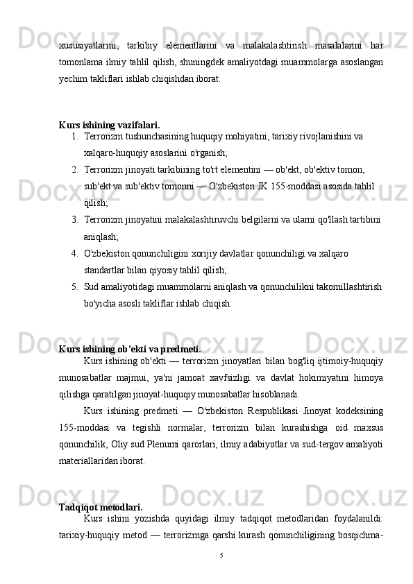 xususiyatlarini,   tarkibiy   elementlarini   va   malakalashtirish   masalalarini   har
tomonlama ilmiy tahlil qilish, shuningdek amaliyotdagi muammolarga asoslangan
yechim takliflari ishlab chiqishdan iborat.
Kurs ishining vazifalari.
1. Terrorizm tushunchasining huquqiy mohiyatini, tarixiy rivojlanishini va 
xalqaro-huquqiy asoslarini o'rganish;
2. Terrorizm jinoyati tarkibining to'rt elementini — ob'ekt, ob'ektiv tomon, 
sub'ekt va sub'ektiv tomonni — O'zbekiston JK 155-moddasi asosida tahlil 
qilish;
3. Terrorizm jinoyatini malakalashtiruvchi belgilarni va ularni qo'llash tartibini 
aniqlash;
4. O'zbekiston qonunchiligini xorijiy davlatlar qonunchiligi va xalqaro 
standartlar bilan qiyosiy tahlil qilish;
5. Sud amaliyotidagi muammolarni aniqlash va qonunchilikni takomillashtirish
bo'yicha asosli takliflar ishlab chiqish.
Kurs ishining ob'ekti va predmeti.
Kurs ishining ob'ekti — terrorizm jinoyatlari bilan bog'liq ijtimoiy-huquqiy
munosabatlar   majmui,   ya'ni   jamoat   xavfsizligi   va   davlat   hokimiyatini   himoya
qilishga qaratilgan jinoyat-huquqiy munosabatlar hisoblanadi.
Kurs   ishining   predmeti   —   O'zbekiston   Respublikasi   Jinoyat   kodeksining
155-moddasi   va   tegishli   normalar,   terrorizm   bilan   kurashishga   oid   maxsus
qonunchilik, Oliy sud Plenumi qarorlari, ilmiy adabiyotlar va sud-tergov amaliyoti
materiallaridan iborat.
Tadqiqot metodlari.
Kurs   ishini   yozishda   quyidagi   ilmiy   tadqiqot   metodlaridan   foydalanildi:
tarixiy-huquqiy metod — terrorizmga qarshi kurash qonunchiligining bosqichma-
5 
