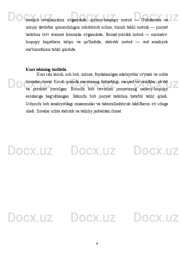 bosqich   rivojlanishini   o'rganishda;   qiyosiy-huquqiy   metod   —   O'zbekiston   va
xorijiy davlatlar qonunchiligini solishtirish uchun; tizimli tahlil metodi — jinoyat
tarkibini   to'rt   element   kesimida   o'rganishda;   formal-yuridik   metod   —   normativ-
huquqiy   hujjatlarni   talqin   va   qo'llashda;   statistik   metod   —   sud   amaliyoti
ma'lumotlarini tahlil qilishda.
Kurs ishining tuzilishi.
Kurs ishi kirish, uch bob, xulosa, foydalanilgan adabiyotlar ro'yxati va uchta
ilovadan iborat. Kirish qismida mavzuning dolzarbligi, maqsad va vazifalar, ob'ekt
va   predmet   yoritilgan.   Birinchi   bob   terrorizm   jinoyatining   nazariy-huquqiy
asoslariga   bag'ishlangan.   Ikkinchi   bob   jinoyat   tarkibini   batafsil   tahlil   qiladi.
Uchinchi bob amaliyotdagi muammolar va takomillashtirish takliflarini o'z ichiga
oladi. Ilovalar uchta statistik va tahliliy jadvaldan iborat.
6 