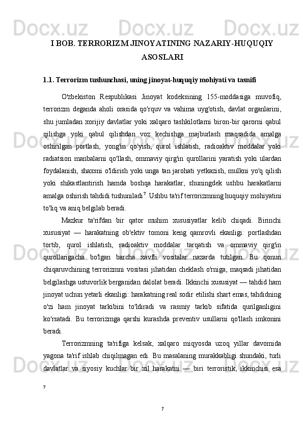 I BOB. TERRORIZM JINOYATINING NAZARIY-HUQUQIY
ASOSLARI
1.1. Terrorizm tushunchasi, uning jinoyat-huquqiy mohiyati va tasnifi
O'zbekiston   Respublikasi   Jinoyat   kodeksining   155-moddasiga   muvofiq,
terrorizm   deganda   aholi   orasida   qo'rquv   va   vahima   uyg'otish,   davlat   organlarini,
shu   jumladan   xorijiy   davlatlar   yoki   xalqaro   tashkilotlarni   biron-bir   qarorni   qabul
qilishga   yoki   qabul   qilishdan   voz   kechishga   majburlash   maqsadida   amalga
oshirilgan   portlash,   yong'in   qo'yish,   qurol   ishlatish,   radioaktiv   moddalar   yoki
radiatsion   manbalarni   qo'llash,   ommaviy   qirg'in   qurollarini   yaratish   yoki   ulardan
foydalanish,  shaxsni  o'ldirish yoki unga tan jarohati  yetkazish, mulkni yo'q qilish
yoki   shikastlantirish   hamda   boshqa   harakatlar,   shuningdek   ushbu   harakatlarni
amalga oshirish tahdidi tushuniladi 7
. Ushbu ta'rif terrorizmning huquqiy mohiyatini
to'liq va aniq belgilab beradi.
Mazkur   ta'rifdan   bir   qator   muhim   xususiyatlar   kelib   chiqadi.   Birinchi
xususiyat   —   harakatning   ob'ektiv   tomoni   keng   qamrovli   ekanligi:   portlashdan
tortib,   qurol   ishlatish,   radioaktiv   moddalar   tarqatish   va   ommaviy   qirg'in
qurollarigacha   bo'lgan   barcha   xavfli   vositalar   nazarda   tutilgan.   Bu   qonun
chiqaruvchining  terrorizmni   vositasi   jihatidan  cheklash   o'rniga,   maqsadi   jihatidan
belgilashga ustuvorlik berganidan dalolat beradi. Ikkinchi xususiyat — tahdid ham
jinoyat uchun yetarli ekanligi: harakatning real sodir etilishi shart emas, tahdidning
o'zi   ham   jinoyat   tarkibini   to'ldiradi   va   rasmiy   tarkib   sifatida   qurilganligini
ko'rsatadi.   Bu   terrorizmga   qarshi   kurashda   preventiv   usullarni   qo'llash   imkonini
beradi.
Terrorizmning   ta'rifiga   kelsak,   xalqaro   miqyosda   uzoq   yillar   davomida
yagona   ta'rif   ishlab   chiqilmagan   edi.   Bu   masalaning   murakkabligi   shundaki,   turli
davlatlar   va   siyosiy   kuchlar   bir   xil   harakatni   —   biri   terroristik,   ikkinchisi   esa
7
7 