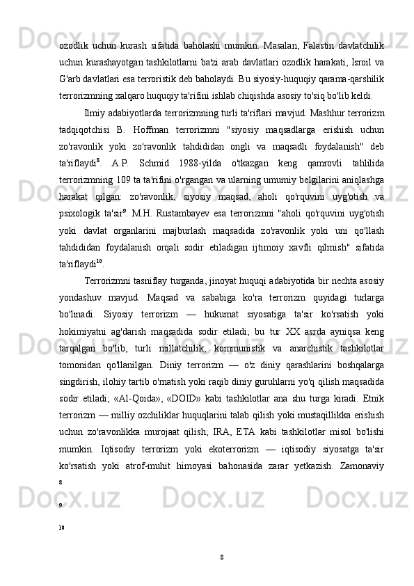ozodlik   uchun   kurash   sifatida   baholashi   mumkin.   Masalan,   Falastin   davlatchilik
uchun kurashayotgan tashkilotlarni ba'zi arab davlatlari ozodlik harakati, Isroil va
G'arb davlatlari esa terroristik deb baholaydi. Bu siyosiy-huquqiy qarama-qarshilik
terrorizmning xalqaro huquqiy ta'rifini ishlab chiqishda asosiy to'siq bo'lib keldi.
Ilmiy adabiyotlarda terrorizmning turli  ta'riflari  mavjud. Mashhur  terrorizm
tadqiqotchisi   B.   Hoffman   terrorizmni   "siyosiy   maqsadlarga   erishish   uchun
zo'ravonlik   yoki   zo'ravonlik   tahdididan   ongli   va   maqsadli   foydalanish"   deb
ta'riflaydi 8
.   A.P.   Schmid   1988-yilda   o'tkazgan   keng   qamrovli   tahlilida
terrorizmning 109 ta ta'rifini o'rgangan va ularning umumiy belgilarini aniqlashga
harakat   qilgan:   zo'ravonlik,   siyosiy   maqsad,   aholi   qo'rquvini   uyg'otish   va
psixologik   ta'sir 9
.   M.H.   Rustambayev   esa   terrorizmni   "aholi   qo'rquvini   uyg'otish
yoki   davlat   organlarini   majburlash   maqsadida   zo'ravonlik   yoki   uni   qo'llash
tahdididan   foydalanish   orqali   sodir   etiladigan   ijtimoiy   xavfli   qilmish"   sifatida
ta'riflaydi 10
.
Terrorizmni tasniflay turganda, jinoyat huquqi adabiyotida bir nechta asosiy
yondashuv   mavjud.   Maqsad   va   sababiga   ko'ra   terrorizm   quyidagi   turlarga
bo'linadi.   Siyosiy   terrorizm   —   hukumat   siyosatiga   ta'sir   ko'rsatish   yoki
hokimiyatni   ag'darish   maqsadida   sodir   etiladi;   bu   tur   XX   asrda   ayniqsa   keng
tarqalgan   bo'lib,   turli   millatchilik,   kommunistik   va   anarchistik   tashkilotlar
tomonidan   qo'llanilgan.   Diniy   terrorizm   —   o'z   diniy   qarashlarini   boshqalarga
singdirish, ilohiy tartib o'rnatish yoki raqib diniy guruhlarni yo'q qilish maqsadida
sodir   etiladi;   «Al-Qoida»,   «DOID»   kabi   tashkilotlar   ana   shu   turga   kiradi.   Etnik
terrorizm — milliy ozchiliklar huquqlarini talab qilish yoki mustaqillikka erishish
uchun   zo'ravonlikka   murojaat   qilish;   IRA,   ETA   kabi   tashkilotlar   misol   bo'lishi
mumkin.   Iqtisodiy   terrorizm   yoki   ekoterrorizm   —   iqtisodiy   siyosatga   ta'sir
ko'rsatish   yoki   atrof-muhit   himoyasi   bahonasida   zarar   yetkazish.   Zamonaviy
8
9
10
8 