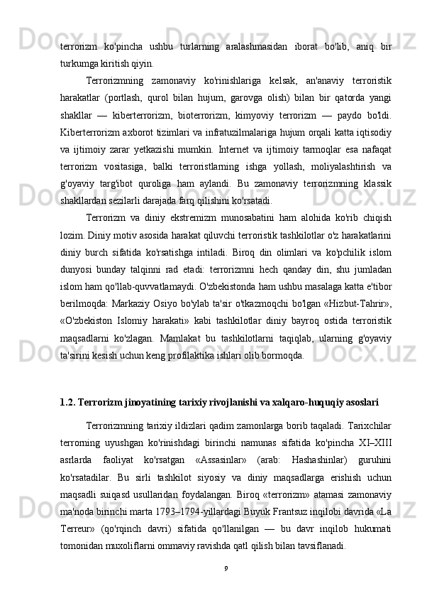terrorizm   ko'pincha   ushbu   turlarning   aralashmasidan   iborat   bo'lib,   aniq   bir
turkumga kiritish qiyin.
Terrorizmning   zamonaviy   ko'rinishlariga   kelsak,   an'anaviy   terroristik
harakatlar   (portlash,   qurol   bilan   hujum,   garovga   olish)   bilan   bir   qatorda   yangi
shakllar   —   kiberterrorizm,   bioterrorizm,   kimyoviy   terrorizm   —   paydo   bo'ldi.
Kiberterrorizm axborot tizimlari va infratuzilmalariga hujum orqali katta iqtisodiy
va   ijtimoiy   zarar   yetkazishi   mumkin.   Internet   va   ijtimoiy   tarmoqlar   esa   nafaqat
terrorizm   vositasiga,   balki   terroristlarning   ishga   yollash,   moliyalashtirish   va
g'oyaviy   targ'ibot   quroliga   ham   aylandi.   Bu   zamonaviy   terrorizmning   klassik
shakllardan sezilarli darajada farq qilishini ko'rsatadi.
Terrorizm   va   diniy   ekstremizm   munosabatini   ham   alohida   ko'rib   chiqish
lozim. Diniy motiv asosida harakat qiluvchi terroristik tashkilotlar o'z harakatlarini
diniy   burch   sifatida   ko'rsatishga   intiladi.   Biroq   din   olimlari   va   ko'pchilik   islom
dunyosi   bunday   talqinni   rad   etadi:   terrorizmni   hech   qanday   din,   shu   jumladan
islom ham qo'llab-quvvatlamaydi. O'zbekistonda ham ushbu masalaga katta e'tibor
berilmoqda:  Markaziy   Osiyo  bo'ylab   ta'sir  o'tkazmoqchi   bo'lgan  «Hizbut-Tahrir»,
«O'zbekiston   Islomiy   harakati»   kabi   tashkilotlar   diniy   bayroq   ostida   terroristik
maqsadlarni   ko'zlagan.   Mamlakat   bu   tashkilotlarni   taqiqlab,   ularning   g'oyaviy
ta'sirini kesish uchun keng profilaktika ishlari olib bormoqda.
1.2. Terrorizm jinoyatining tarixiy rivojlanishi va xalqaro-huquqiy asoslari
Terrorizmning tarixiy ildizlari qadim zamonlarga borib taqaladi. Tarixchilar
terrorning   uyushgan   ko'rinishdagi   birinchi   namunas   sifatida   ko'pincha   XI–XIII
asrlarda   faoliyat   ko'rsatgan   «Assasinlar»   (arab:   Hashashinlar)   guruhini
ko'rsatadilar.   Bu   sirli   tashkilot   siyosiy   va   diniy   maqsadlarga   erishish   uchun
maqsadli   suiqasd   usullaridan   foydalangan.   Biroq   «terrorizm»   atamasi   zamonaviy
ma'noda birinchi marta 1793–1794-yillardagi Buyuk Frantsuz inqilobi davrida «La
Terreur»   (qo'rqinch   davri)   sifatida   qo'llanilgan   —   bu   davr   inqilob   hukumati
tomonidan muxoliflarni ommaviy ravishda qatl qilish bilan tavsiflanadi.
9 
