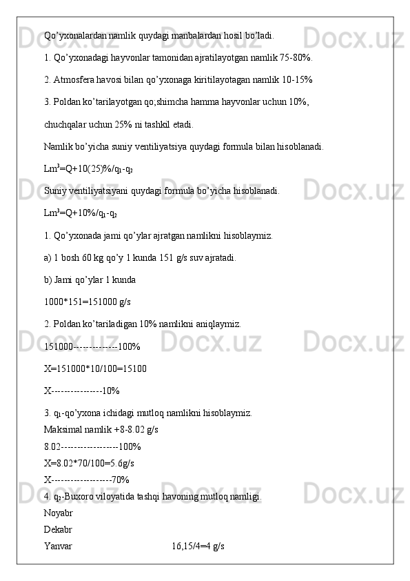 Qo’yxonalardan namlik quydagi manbalardan hosil bo’ladi.
1. Qo’yxonadagi hayvonlar tamonidan ajratilayotgan namlik 75-80%.
2. Atmosfera havosi bilan qo’yxonaga kiritilayotagan namlik 10-15%
3. Poldan ko’tarilayotgan qo;shimcha hamma hayvonlar uchun 10%,
chuchqalar uchun 25% ni tashkil etadi.
Namlik bo’yicha suniy ventiliyatsiya quydagi formula bilan hisoblanadi.
Lm 3
=Q+10(25)%/q
1 -q
2
Suniy ventiliyatsiyani quydagi formula bo’yicha hisoblanadi.
Lm 3
=Q+10%/q
1 -q
2
1. Qo’yxonada jami qo’ylar ajratgan namlikni hisoblaymiz.
a) 1 bosh 60 kg qo’y 1 kunda 151 g/s suv ajratadi.
b) Jami qo’ylar 1 kunda
1000*151=151000 g/s
2. Poldan ko’tariladigan 10% namlikni aniqlaymiz.
151000--------------100%
X=151000*10/100=15100
X----------------10%
3. q
1 -qo’yxona ichidagi mutloq namlikni hisoblaymiz.
Maksimal namlik +8-8.02 g/s
8.02------------------100%
X=8.02*70/100=5.6g/s
X-------------------70%
4. q
2 -Buxoro viloyatida tashqi havoning mutloq namligi.
Noyabr
Dekabr 
Yanvar                                         16,15/4=4 g/s 