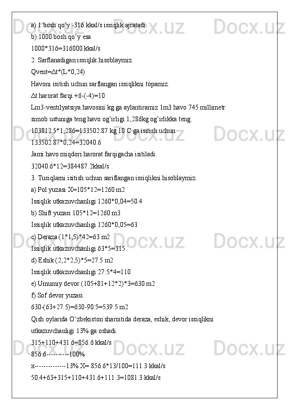 a) 1 bosh qo’y -316 kkal/s issiqlik ajratadi.
b) 1000 bosh qo’y esa
1000*316=316000 kkal/s
2. Sarflanadigan issiqlik hisoblaymiz.
Qvent= Δ t*(L*0,24)
Havoni isitish uchun sarflangan issiqlikni topamiz.
Δ t harorat farqi +6-(-4)=10
Lm3-ventilyatsiya havosini kg ga aylantiramiz 1m3 havo 745 millimetr
simob ustuniga teng havo og’irligi 1,286kg og’irlikka teng.
103812.5*1,286=133502.87 kg 10 C ga isitish uchun
133502.87*0,24=32040.6
Jami havo miqdori harorat farqigacha isitiladi.
32040.6*12=384487.2kkal/s
3. Tusiqlarni isitish uchun sariflangan issiqlikni hisoblaymiz.
a) Pol yuzasi X=105*12=1260 m2
Issiqlik utkazuvchanligi 1260*0,04=50.4
b) Shift yuzasi 105*12=1260 m3
Issiqlik utkazuvchanligi 1260*0,05=63
c) Deraza (1*1,5)*42=63 m2
Issiqlik utkazuvchanligi 63*5=315
d) Eshik (2,2*2,5)*5=27.5 m2
Issiqlik utkazuvchanligi 27.5*4=110
e) Umumiy devor (105+81+12*2)*3=630 m2
f) Sof devor yuzasi
630-(63+27.5)=630-90.5=539.5 m2
Qish oylarida O’zbekiston sharoitida deraza, eshik, devor issiqlikni
utkazuvchanligi 13% ga oshadi.
315+110+431.6=856.6 kkal/s
856.6----------100%
x--------------13% X= 856.6*13/100=111.3 kkal/s
50.4+63+315+110+431.6+111.3=1081.3 kkal/s