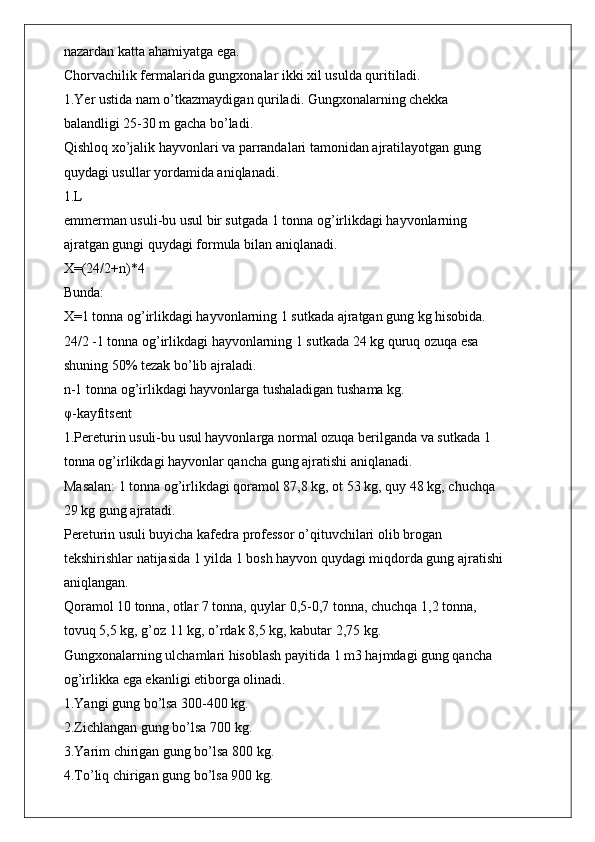 nazardan katta ahamiyatga ega.
Chorvachilik fermalarida gungxonalar ikki xil usulda quritiladi.
1.Yer ustida nam o’tkazmaydigan quriladi. Gungxonalarning chekka
balandligi 25-30 m gacha bo’ladi.
Qishloq xo’jalik hayvonlari va parrandalari tamonidan ajratilayotgan gung
quydagi usullar yordamida aniqlanadi.
1.L
emmerman usuli-bu usul bir sutgada 1 tonna og’irlikdagi hayvonlarning
ajratgan gungi quydagi formula bilan aniqlanadi.
X=(24/2+n)*4
Bunda:
X=1 tonna og’irlikdagi hayvonlarning 1 sutkada ajratgan gung kg hisobida.
24/2 -1 tonna og’irlikdagi hayvonlarning 1 sutkada 24 kg quruq ozuqa esa
shuning 50% tezak bo’lib ajraladi.
n-1 tonna og’irlikdagi hayvonlarga tushaladigan tushama kg.
φ -kayfitsent
1.Pereturin usuli-bu usul hayvonlarga normal ozuqa berilganda va sutkada 1
tonna og’irlikdagi hayvonlar qancha gung ajratishi aniqlanadi.
Masalan: 1 tonna og’irlikdagi qoramol 87,8 kg, ot 53 kg, quy 48 kg, chuchqa
29 kg gung ajratadi.
Pereturin usuli buyicha kafedra professor o’qituvchilari olib brogan
tekshirishlar natijasida 1 yilda 1 bosh hayvon quydagi miqdorda gung ajratishi
aniqlangan.
Qoramol 10 tonna, otlar 7 tonna, quylar 0,5-0,7 tonna, chuchqa 1,2 tonna,
tovuq 5,5 kg, g’oz 11 kg, o’rdak 8,5 kg, kabutar 2,75 kg.
Gungxonalarning ulchamlari hisoblash payitida 1 m3 hajmdagi gung qancha
og’irlikka ega ekanligi etiborga olinadi.
1.Yangi gung bo’lsa 300-400 kg.
2.Zichlangan gung bo’lsa 700 kg.
3.Yarim chirigan gung bo’lsa 800 kg.
4.To’liq chirigan gung bo’lsa 900 kg. 