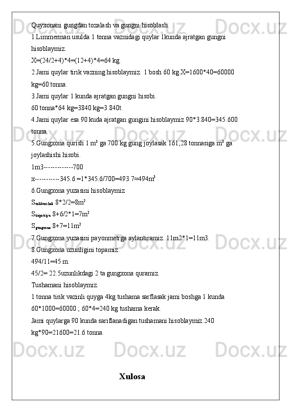 Quyxonani gungdan tozalash va gungni hisoblash.
1.Limmerman usulda 1 tonna vaznidagi quylar 1kunda ajratgan gungni
hisoblaymiz.
X=(24/2+4)*4=(12+4)*4=64 kg.
2.Jami quylar tirik vazning hisoblaymiz. 1 bosh 60 kg X=1600*40=60000
kg=60 tonna.
3.Jami quylar 1 kunda ajratgan gungni hisobi.
60 tonna*64 kg=3840 kg=3.840t.
4.Jami quylar esa 90 kuda ajratgan gungini hisoblaymiz 90*3.840=345.600
tonna.
5.Gungxona qurish 1 m 3
 ga 700 kg gung joylasak 161,28 tonnasiga m 3
 ga
joylashishi hisobi.
1m3-------------700
x-----------345.6 =1*345.6/700=493.7 ≈ 494m 3
6.Gungxona yuzasini hisoblaymiz
S
uchburchak  8*2/2=8m 2
S
trapetsiya  8+6/2*1=7m 2
S
gungxona  8+7=11m 2
7.Gungxona yuzasini payonmetrga aylantiramiz. 11m2*1=11m3.
8.Gungxona uzunligini topamiz.
494/11=45 m.
45/2= 22.5uzunlikdagi 2 ta gungxona quramiz.
Tushamani hisoblaymiz.
1 tonna tirik vazinli quyga 4kg tushama sarflasak jami boshga 1 kunda
60*1000=60000 ; 60*4=240 kg tushama kerak.
Jami quylarga 90 kunda sariflanadigan tushamani hisoblaymiz.240
kg*90=21600=21.6 tonna.
                             
                                        Xulosa 