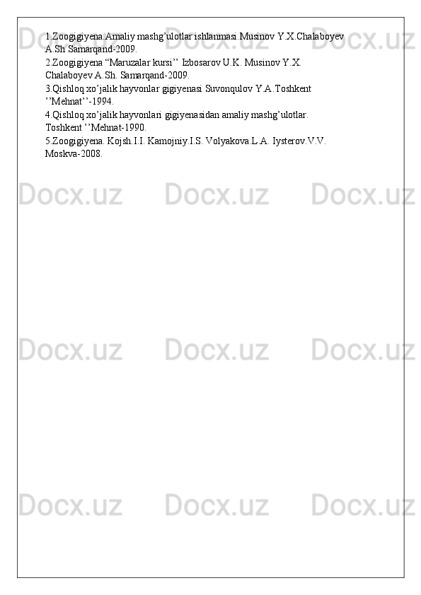 1.Zoogigiyena.Amaliy mashg’ulotlar ishlanmasi.Musinov Y.X.Chalaboyev
A.Sh Samarqand-2009.
2.Zoogigiyena “Maruzalar kursi’’ Izbosarov U.K. Musinov Y.X.
Chalaboyev A.Sh. Samarqand-2009.
3.Qishloq xo’jalik hayvonlar gigiyenasi Suvonqulov Y.A.Toshkent
’’Mehnat’’-1994.
4.Qishloq xo’jalik hayvonlari gigiyenasidan amaliy mashg’ulotlar.
Toshkent ’’Mehnat-1990.
5.Zoogigiyena. Kojsh.I.I. Kamojniy.I.S. Volyakova.L.A. Iysterov.V.V.
Moskva-2008. 