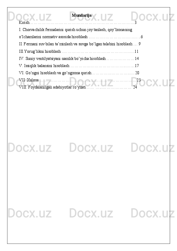                                                    Mundarija
Kirish………………….………………………………………………3
I. Chorvachilik fermalarini qurish uchun joy tanlash, qoy’lxonaning
o’lchamlarini normativ asosida hisoblash ...……….…………….…….. ..6
II. Fermani suv bilan ta’minlash va suvga bo’lgan talabini hisoblash .... 9
III.Yorug’likni hisoblash ..………………………….…………….…..11
IV. Suniy ventilyatsiyani namlik bo’yicha hisoblash…………………14
V. Issiqlik balansini hisoblash …………...……………………...…....17
VI. Go’ngni hisoblash va go’ngxona qurish…………...…………...…20
VII. Xulosa ….…………………………………………………………23
VIII. Foydalanilgan adabiyotlar ro’yxati…… …...………………… 24
   