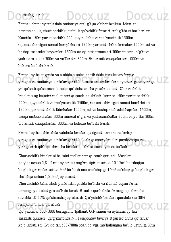 o’tmasligi kerak.
Ferma uchun joy tanlashda sanitariya oralig’i ga e’tibor berilsin. Masalan
qoramolchilik, chuchqachilik, otchilik qo’ychilik fermasi oralig’ida etibor berilsin.
Kamida 150m parrandachilik 200, quyonchilik va mo’ynachilik 1500m
iqtisoslashtirilgan sanoat komplekslari 1500m parrandachilik fermalari 1000m sut va
boshqa mahsulot hayvonlari 1500m ozuqa omborxonalari 300m mineral o’g’it va
yadroximikatlar 300m va yo’llardan 300m. Biotermik chuqurlardan 1000m va
hokozo bo’lishi kerak.
Ferma loyihalanganda va alohida binolar qo’rilishida texnika xavfsizjigi
yong’in va sanitariya qoidalariga zid bo’lmasa asosiy binolar poydevoriga va yoniga
yir qo’shib qo’shimcha binolar qo’shilsa ancha yaxshi bo’ladi. Chorvachilik
binolarining hajmini mollar soniga qarab qo’shiladi, kamida 150m parrandachilik
200m, quyonchilik va mo’ynachilik 2500m, ixtisoslashtirilgan sanoat komlekslari
1500m, parrandachilik fabrikalari 1000m, sut va boshqa mahsulot hajmlari 1500m,
ozuqa omborxonalari 300m mineral o’g’it va yadroximikatlar 300m va yo’llar 300m
biotermik chuqurlardan 1000m va hokozo bo’lishi kerak.
Ferma loyihalashtirishda valohida binolar qurilganda texnika xafsizligi
yong’in va sanitariya qoidalariga zid bo’lishiga asosiy binolar poydevoriga va
yoniga zich qilib qo’shimcha binolar qo’shilsa ancha yaxshi bo’ladi.
Chorvachilik binolarini hajmini mollar soniga qarab quriladi. Masalan,
qo’ylar uchun 0,8 - 2 m 2
 joy har bir sog’im sigirlar uchun 10-12m 2
 bo’rdoqiga
boqiladigan molar uchun 5m 2
 bir bosh ona cho’chqaga 16m 2
 bo’rdoqiga boqiladigan
cho’chqa uchun 1,5-2m 2
 joy olinadi.
Chorvachilik bilan aholi punkitidan pastda bo’lishi va shamol oqimi ferma
tomonga yo’l oladigan bo’lishi kerak. Binolar qurilishida fermaga qo’shimcha
ravishta 10-20% qo’shimcha joy olinadi. Qo’ychilik binolari qurishda esa 30%
issiqxona binosi qurishadi.
Qo’yxonalar 500-1000 boshga mo’ljallanib G.P.simon va aylanma qo’tan
shaklida quriladi. Qirg’izistonda N.I.Ferapontov tavsiya etgan ko’chma qo’tanlar
ko’p ishlatiladi. Bu qo’tan 600-700ta bosh qo’yga mo’ljallangan bo’lib uzunligi 32m 