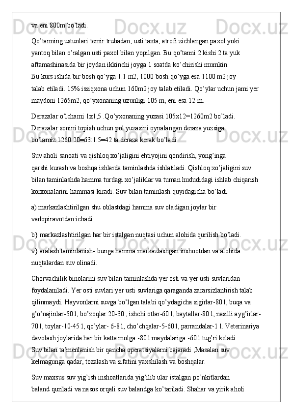 va eni 800m bo’ladi.
Qo’tanning ustunlari temir trubadan, usti taxta, atrofi zichlangan paxol yoki
yantoq bilan o’ralgan usti paxol bilan yopilgan. Bu qo’tanni 2 kishi 2 ta yuk
aftamashinasida bir joydan ikkinchi joyga 1 soatda ko’chirishi mumkin.
Bu kurs ishida bir bosh qo’yga 1.1 m2, 1000 bosh qo’yga esa 1100 m2 joy
talab etiladi. 15% issiqxona uchun 160m2 joy talab etiladi. Qo’ylar uchun jami yer
maydoni 1265m2, qo’yxonaning uzunligi 105 m, eni esa 12 m.
Derazalar o’lchami 1x1,5 .Qo’yxonaning yuzasi 105x12=1260m2 bo’ladi.
Derazalar sonini topish uchun pol yuzasini oynalangan deraza yuzsiga
bo’lamiz 1260:20=63:1.5=42 ta deraza kerak bo’ladi.
Suv aholi sanoati va qishloq xo’jaligini ehtiyojini qondirish, yong’inga
qarshi kurash va boshqa ishlarda taminlashda ishlatiladi. Qishloq xo’jaligini suv
bilan taminlashda hamma turdagi xo’jaliklar va tuman hududidagi ishlab chiqarish
korxonalarini hammasi kiradi. Suv bilan taminlash quyidagicha bo’ladi.
a) markazlashtirilgan shu oblastdagi hamma suv oladigan joylar bir
vadopiravotdan ichadi.
b} markazlashtirilgan har bir istalgan nuqtasi uchun alohida qurilish bo’ladi.
v} aralash taminlanish- bunga hamma markazlashgan inshootdan va alohida
nuqtalardan suv olinadi.
Chorvachilik binolarini suv bilan taminlashda yer osti va yer usti suvlaridan
foydalaniladi. Yer osti suvlari yer usti suvlariga qaraganda zararsizlantirish talab
qilinmaydi. Hayvonlarni suvga bo’lgan talabi qo’ydagicha sigirlar-80 l, buqa va
g’o’najinlar-50 l, bo’zoqlar 20-30 , ishchi otlar-60 l, baytallar-80 l, nasilli ayg’irlar-
70 l, toylar-10-45 l, qo’ylar- 6-8 l, cho’chqalar-5-60 l, parrandalar-1 l. Veterinariya
davolash joylarida har bir katta molga -80 l maydalariga -60 l tug’ri keladi.
Suv bilan ta’menlanish bir qancha operatsiyalarni bajaradi ;Masalan suv
kelmagunga qadar, tozalash va sifatini yaxshilash va boshqalar.
Suv maxsus suv yig’ish inshoatlarida yig’ilib ular istalgan po’nkitlardan
baland quriladi va nasos orqali suv balandga ko’tariladi. Shahar va yirik aholi 