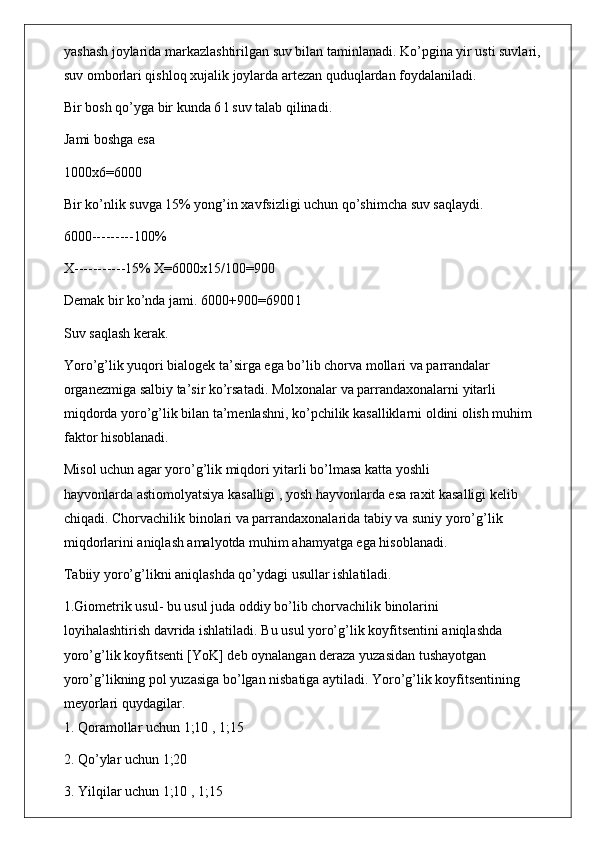 yashash joylarida markazlashtirilgan suv bilan taminlanadi. Ko’pgina yir usti suvlari,
suv omborlari qishloq xujalik joylarda artezan quduqlardan foydalaniladi.
Bir bosh qo’yga bir kunda 6 l suv talab qilinadi.
Jami boshga esa
1000x6=6000
Bir ko’nlik suvga 15% yong’in xavfsizligi uchun qo’shimcha suv saqlaydi.
6000---------100%
X-----------15% X=6000x15/100=900
Demak bir ko’nda jami. 6000+900=6900 l
Suv saqlash kerak.
Yoro’g’lik yuqori bialogek ta’sirga ega bo’lib chorva mollari va parrandalar
organezmiga salbiy ta’sir ko’rsatadi. Molxonalar va parrandaxonalarni yitarli
miqdorda yoro’g’lik bilan ta’menlashni, ko’pchilik kasalliklarni oldini olish muhim
faktor hisoblanadi.
Misol uchun agar yoro’g’lik miqdori yitarli bo’lmasa katta yoshli
hayvonlarda astiomolyatsiya kasalligi , yosh hayvonlarda esa raxit kasalligi kelib
chiqadi. Chorvachilik binolari va parrandaxonalarida tabiy va suniy yoro’g’lik
miqdorlarini aniqlash amalyotda muhim ahamyatga ega hisoblanadi.
Tabiiy yoro’g’likni aniqlashda qo’ydagi usullar ishlatiladi.
1.Giometrik usul- bu usul juda oddiy bo’lib chorvachilik binolarini
loyihalashtirish davrida ishlatiladi. Bu usul yoro’g’lik koyfitsentini aniqlashda
yoro’g’lik koyfitsenti [YoK] deb oynalangan deraza yuzasidan tushayotgan
yoro’g’likning pol yuzasiga bo’lgan nisbatiga aytiladi. Yoro’g’lik koyfitsentining
meyorlari quydagilar.
1. Qoramollar uchun 1;10 , 1;15
2. Qo’ylar uchun 1;20
3. Yilqilar uchun 1;10 , 1;15 