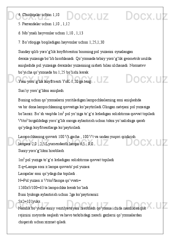 4. Chuchqalar uchun 1;10
5. Parrandalar uchun 1;10 , 1;12
6. Mo’ynali hayvonlar uchun 1;10 , 1;13
7. Bo’rdoqiga boqiladigan hayvonlar uchun 1;25,1;30
Sunday qilib yoro’g’lik koyfotsentini binoning pol yuzasini oynalangan
deraza yuzasiga bo’lib hisoblanadi. Qo’yxonada tabiiy yoro’g’lik geometrik usulda
aniqlashda pol yuzasiga derazalar yuzasining nisbati bilan ulchanadi. Normatev
bo’yicha qo’yxonada bu 1;25 bo’lishi kerak.
Yani yoro’g’lik koyfitsenti YoK 1;20 ga teng.
Sun’iy yoro’g’likni aniqlash.
Buning uchun qo’yxonalarni yoritiladigan lampochkalarning soni aniqlashda
va bir dona lampochkaning quvvatiga ko’paytiriladi.Olingan natejani pol yuzasiga
bo’lamiz. Bo’sh vaqitda 1m 2
 pol yo’ziga to’g’ri keladigan solishtirma quvvat topiladi
Vt/m 2
 birgalikdagi yoro’g’lik mosga aylantirish uchun tokni yo’nalishiga qarab
qo’ydagi koyfitsentlarga ko’paytiriladi.
Lampochkaning quvvati 100 Vt gacha , 100 Vt va undan yuqori qizdirish
lampasi 2,0 ; 2,5 Lyumendantli lampa 6,5 ; 8,0.
Suniy yoro’g’likni hisoblash
1m 2
 pol yuziga to’g’ri keladigan solishtirma quvvat topiladi
S.q=Lampa soni x lampa quvvati/ pol yuzasi
Lampalar soni qo’ydagicha topiladi .
N=Pol yuzasi x Vt/m 2
/lampa qo’vvati=
1260x5/100=63 ta lampochka kerak bo’ladi
Buni lyuksga aylantirish uchun 2ga ko’paytiramiz
5x2=10 lyuks.
Namlik bo’yicha suniy ventilyatsiyani hisoblash qo’yxona ichida namlikissiqlik
rejimini meyorda saqlash va havo tarkibidagi zararli gazlarni qo’yxonalardan
chiqarish uchun xizmat qiladi. 