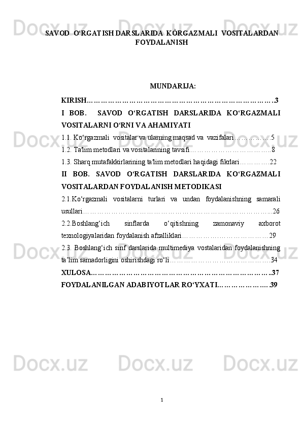 SAVOD   O‘ RGATISH DARSLARIDA  KÒRGAZMALI  VOSITALARDAN
FOYDALANISH
MUNDARIJA:
KIRISH……………………………………………………………………..3
I   BOB.     SAVOD   O‘RGATISH   DARSLARIDA   KO‘RGAZMALI
VOSITALARNI O‘RNI VA AHAMIYATI
1.1. Ko‘rgazmali  vositalar va ularning maqsad va  vazifalari…………….5
1.2. Ta'lim metodlari va vositalarining tavsifi……………………………..8
1.3. Sharq mutafakkirlarining ta'lim metodlari haqidagi fikrlari………….22
II   BOB.   SAVOD   O‘RGATISH   DARSLARIDA   KO‘RGAZMALI
VOSITALARDAN FOYDALANISH METODIKASI
2.1. Ko‘rgazmali   vositalarni   turlari   va   undan   foydalanishning   samarali
usullari……………………………………………………………………...26
2.2. Boshlang‘ich   sinflarda   o‘qitishning   zamonaviy   axborot
texnologiyalaridan foydalanish afzalliklari…………….…………………29
2.3.   Boshlang‘ich   sinf   darslarida   multimediya   vostalaridan   foydalanishning
ta’lim samadorligini oshirishdagi ro‘li…………………………………….34
XULOSA…………………………………………………………………..37
FOYDALANILGAN ADABIYOTLAR RO‘YXATI……………….….39
1 