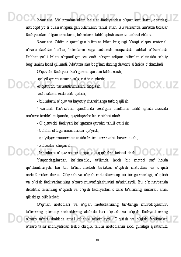 2-variant.   Ma’ruzadan   oldin   bolalar   faoliyatidan   o‘tgan   omillarni,   odatdagi
muloqot yo‘li bilan o‘rganilgan bilimlarni tahlil etish. Bu variantda ma'ruza bolalar
faoliyatidan o‘tgan omillarni, bilimlarni tahlil qilish asosida tashkil etiladi.
3-variant.   Oldin   o‘rganilgan   bilimlar   bilan   bugungi   Yangi   o‘quv   materiali
o‘zaro   daxldor   bo‘lsa,   bilimlarni   esga   tushirish   maqsadida   suhbat   o‘tkaziladi.
Suhbat   yo‘li   bilan   o‘rganilgan   va   endi   o‘rganiladigan   bilimlar   o‘rtasida   tabiiy
bog‘lanish hosil qilinadi. Ma'ruza shu bog‘lanishning davomi sifatida o‘tkaziladi.
O‘quvchi faoliyati -ko‘rgazma qurolni tahlil etish;
-qo‘yilgan muammo to‘g‘risida o‘ylash;
-o‘qituvchi tushuntirishlarini tinglash;
-xulosalarni esda olib qolish;
- bilimlarni o‘quv va hayotiy sharoitlarga tatbiq qilish.
4-variant.   Ko‘rsatma   qurollarda   berilgan   omillarni   tahlil   qilish   asosida
ma'ruza tashkil etilganda, quyidagicha ko‘rinishni oladi.
- O‘qituvchi faoliyati ko‘rgazma qurolni tahlil ettirish;
- bolalar oldiga muammolar qo‘yish;
- qo‘yilgan muammo asosida bilim-larni izchil bayon etish;
- xulosalar chiqarish;
- bilimlarni o‘quv sharoitlariga tatbiq qilishni tashkil etish;
Yuqoridagilardan   ko‘rinadiki,   ta'limda   hech   bir   metod   sof   holda
qo‘llanilmaydi.   har   bir   ta'lim   metodi   tarkiban   o‘qitish   metodlari   va   o‘qish
metodlaridan   iborat.   O‘qitish   va   o‘qish   metodlarining   bir-biriga   mosligi,   o‘qitish
va   o‘qish   faoliyatlarining   o‘zaro   muvofiqlashuvini   ta'minlaydi.   Bu   o‘z   navbatida
didaktik   ta'sirning   o‘qitish   va   o‘qish   faoliyatlari   o‘zaro   ta'sirining   samarali   amal
qilishiga olib keladi.
O‘qitish   metodlari   va   o‘qish   metodlarining   bir-biriga   muvofiqlashuvi
ta'limning   ijtimoiy   instinktning   alohida   turi-o‘qitish   va   o‘qish   faoliyatlarining
o‘zaro   ta'siri   shaklida   amal   qilishni   ta'minlaydi.   O‘qitish   va   o‘qish   faoliyatlari
o‘zaro   ta'sir   mohiyatidan   kelib   chiqib,   ta'lim   metodlarini   ikki   guruhga   ajratamiz;
10 