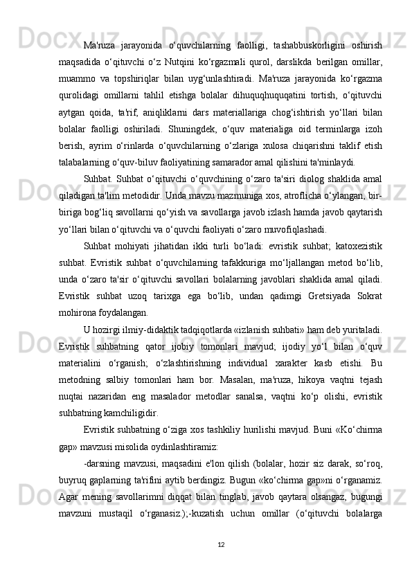 Ma'ruza   jarayonida   o‘quvchilarning   faolligi,   tashabbuskorligini   oshirish
maqsadida   o‘qituvchi   o‘z   Nutqini   ko‘rgazmali   qurol,   darslikda   berilgan   omillar,
muammo   va   topshiriqlar   bilan   uyg‘unlashtiradi.   Ma'ruza   jarayonida   ko‘rgazma
qurolidagi   omillarni   tahlil   etishga   bolalar   dihuquqhuquqatini   tortish,   o‘qituvchi
aytgan   qoida,   ta'rif,   aniqliklarni   dars   materiallariga   chog‘ishtirish   yo‘llari   bilan
bolalar   faolligi   oshiriladi.   Shuningdek,   o‘quv   materialiga   oid   terminlarga   izoh
berish,   ayrim   o‘rinlarda   o‘quvchilarning   o‘zlariga   xulosa   chiqarishni   taklif   etish
talabalarning o‘quv-biluv faoliyatining samarador amal qilishini ta'minlaydi.
Suhbat.   Suhbat   o‘qituvchi   o‘quvchining   o‘zaro   ta'siri   diolog   shaklida   amal
qiladigan ta'lim metodidir. Unda mavzu mazmuniga xos, atroflicha o‘ylangan, bir-
biriga bog‘liq savollarni qo‘yish va savollarga javob izlash hamda javob qaytarish
yo‘llari bilan o‘qituvchi va o‘quvchi faoliyati o‘zaro muvofiqlashadi.
Suhbat   mohiyati   jihatidan   ikki   turli   bo‘ladi:   evristik   suhbat;   katoxezistik
suhbat.   Evristik   suhbat   o‘quvchilarning   tafakkuriga   mo‘ljallangan   metod   bo‘lib,
unda   o‘zaro   ta'sir   o‘qituvchi   savollari   bolalarning   javoblari   shaklida   amal   qiladi.
Evristik   suhbat   uzoq   tarixga   ega   bo‘lib,   undan   qadimgi   Gretsiyada   Sokrat
mohirona foydalangan.
U hozirgi ilmiy-didaktik tadqiqotlarda «izlanish suhbati» ham deb yuritaladi.
Evristik   suhbatning   qator   ijobiy   tomonlari   mavjud;   ijodiy   yo‘l   bilan   o‘quv
materialini   o‘rganish;   o‘zlashtirishning   individual   xarakter   kasb   etishi.   Bu
metodning   salbiy   tomonlari   ham   bor.   Masalan,   ma'ruza,   hikoya   vaqtni   tejash
nuqtai   nazaridan   eng   masalador   metodlar   sanalsa,   vaqtni   ko‘p   olishi,   evristik
suhbatning kamchiligidir.
Evristik suhbatning o‘ziga xos tashkiliy hurilishi mavjud. Buni «Ko‘chirma
gap» mavzusi misolida oydinlashtiramiz:
-darsning   mavzusi,   maqsadini   e'lon   qilish   (bolalar,   hozir   siz   darak,   so‘roq,
buyruq gaplarning ta'rifini aytib berdingiz. Bugun «ko‘chirma gap»ni o‘rganamiz.
Agar   mening   savollarimni   diqqat   bilan   tinglab,   javob   qaytara   olsangaz,   bugungi
mavzuni   mustaqil   o‘rganasiz.);-kuzatish   uchun   omillar   (o‘qituvchi   bolalarga
12 
