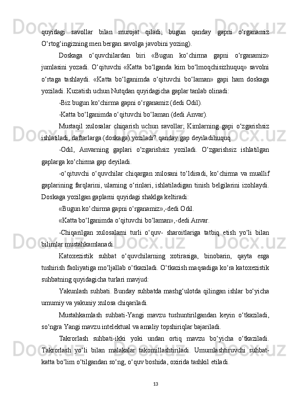 quyidagi   savollar   bilan   murojat   qiladi;   bugun   qanday   gapni   o‘rganamiz
O‘rtog‘ingizning men bergan savolga javobini yozing).
Doskaga   o‘quvchilardan   biri   «Bugun   ko‘chirma   gapni   o‘rganamiz»
jumlasini   yozadi.   O‘qituvchi   «Katta   bo‘lganda   kim   bo‘lmoqchisizhuquq»   savolni
o‘rtaga   tashlaydi.   «Katta   bo‘lganimda   o‘qituvchi   bo‘laman»   gapi   ham   doskaga
yoziladi. Kuzatish uchun Nutqdan quyidagicha gaplar tanlab olinadi:
-Biz bugun ko‘chirma gapni o‘rganamiz (dedi Odil).
-Katta bo‘lganimda o‘qituvchi bo‘laman (dedi Anvar).
Mustaqil   xulosalar   chiqarish   uchun   savollar;   Kimlarning   gapi   o‘zgarishsiz
ishlatiladi, daftarlarga (doskaga) yoziladi? qanday gap deyiladihuquq
-Odil,   Anvarning   gaplari   o‘zgarishsiz   yoziladi.   O‘zgarishsiz   ishlatilgan
gaplarga ko‘chirma gap deyiladi.
-o‘qituvchi   o‘quvchilar   chiqargan   xulosani   to‘ldiradi,   ko‘chirma   va   muallif
gaplarining farqlarini, ularning o‘rinlari, ishlatiladigan tinish belgilarini izohlaydi.
Doskaga yozilgan gaplarni quyidagi shaklga keltiradi:
«Bugun ko‘chirma gapni o‘rganamiz»,-dedi Odil.
«Katta bo‘lganimda o‘qituvchi bo‘laman»,-dedi Anvar.
-Chiqarilgan   xulosalarni   turli   o‘quv-   sharoitlariga   tatbiq   etish   yo‘li   bilan
bilimlar mustahkamlanadi.
Katoxezistik   suhbat   o‘quvchilarning   xotirasiga,   binobarin,   qayta   esga
tushirish faoliyatiga mo‘ljallab o‘tkaziladi. O‘tkazish maqsadiga ko‘ra katoxezistik
suhbatning quyidagicha turlari mavjud:
Yakunlash suhbati. Bunday suhbatda mashg‘ulotda qilingan ishlar bo‘yicha
umumiy va yakuniy xulosa chiqariladi.
Mustahkamlash   suhbati-Yangi   mavzu   tushuntirilgandan   keyin   o‘tkaziladi,
so‘ngra Yangi mavzu intelektual va amaliy topshiriqlar bajariladi.
Takrorlash   suhbati-ikki   yoki   undan   ortiq   mavzu   bo‘yicha   o‘tkaziladi.
Takrorlash   yo‘li   bilan   malakalar   takomillashtiriladi.   Umumlashtiruvchi   suhbat-
katta bo‘lim o‘tilgandan so‘ng, o‘quv boshida, oxirida tashkil etiladi.
13 
