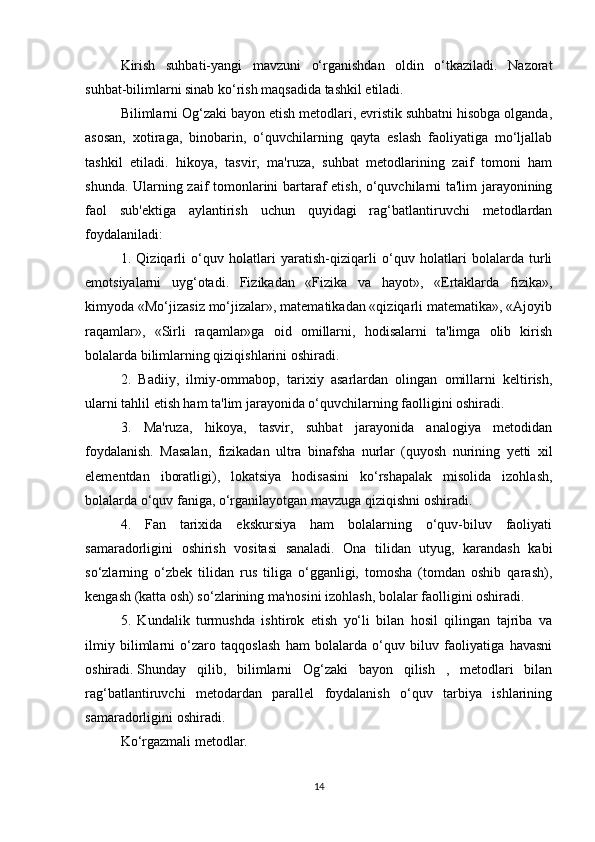 Kirish   suhbati-yangi   mavzuni   o‘rganishdan   oldin   o‘tkaziladi.   Nazorat
suhbat-bilimlarni sinab ko‘rish maqsadida tashkil etiladi.
Bilimlarni Og‘zaki bayon etish metodlari, evristik suhbatni hisobga olganda,
asosan,   xotiraga,   binobarin,   o‘quvchilarning   qayta   eslash   faoliyatiga   mo‘ljallab
tashkil   etiladi.   hikoya,   tasvir,   ma'ruza,   suhbat   metodlarining   zaif   tomoni   ham
shunda. Ularning zaif tomonlarini bartaraf etish, o‘quvchilarni ta'lim jarayonining
faol   sub'ektiga   aylantirish   uchun   quyidagi   rag‘batlantiruvchi   metodlardan
foydalaniladi:
1.   Qiziqarli   o‘quv   holatlari   yaratish-qiziqarli   o‘quv   holatlari   bolalarda   turli
emotsiyalarni   uyg‘otadi.   Fizikadan   «Fizika   va   hayot»,   «Ertaklarda   fizika»,
kimyoda «Mo‘jizasiz mo‘jizalar», matematikadan «qiziqarli matematika», «Ajoyib
raqamlar»,   «Sirli   raqamlar»ga   oid   omillarni,   hodisalarni   ta'limga   olib   kirish
bolalarda bilimlarning qiziqishlarini oshiradi.
2.   Badiiy,   ilmiy-ommabop,   tarixiy   asarlardan   olingan   omillarni   keltirish,
ularni tahlil etish ham ta'lim jarayonida o‘quvchilarning faolligini oshiradi.
3.   Ma'ruza,   hikoya,   tasvir,   suhbat   jarayonida   analogiya   metodidan
foydalanish.   Masalan,   fizikadan   ultra   binafsha   nurlar   (quyosh   nurining   yetti   xil
elementdan   iboratligi),   lokatsiya   hodisasini   ko‘rshapalak   misolida   izohlash,
bolalarda o‘quv faniga, o‘rganilayotgan mavzuga qiziqishni oshiradi.
4.   Fan   tarixida   ekskursiya   ham   bolalarning   o‘quv-biluv   faoliyati
samaradorligini   oshirish   vositasi   sanaladi.   Ona   tilidan   utyug,   karandash   kabi
so‘zlarning   o‘zbek   tilidan   rus   tiliga   o‘gganligi,   tomosha   (tomdan   oshib   qarash),
kengash (katta osh) so‘zlarining ma'nosini izohlash, bolalar faolligini oshiradi.
5.   Kundalik   turmushda   ishtirok   etish   yo‘li   bilan   hosil   qilingan   tajriba   va
ilmiy   bilimlarni   o‘zaro   taqqoslash   ham   bolalarda   o‘quv   biluv   faoliyatiga   havasni
oshiradi.   Shunday   qilib ,   bilimlarni   Og‘zaki   bayon   qilish   ,   metodlari   bilan
rag‘batlantiruvchi   metodardan   parallel   foydalanish   o‘quv   tarbiya   ishlarining
samaradorligini oshiradi.
Ko‘rgazmali metodlar.
14 