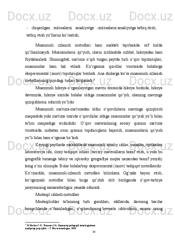 -   chiqarilgan   xulosalarni   amaliyotga
tatbiq etish yo‘llarini ko‘rsatish; -xulosalarni amaliyotga tatbiq etish;
Muammoli   izlanish   metodlari   ham   maktab   tajribasida   sof   holda
qo‘llanilmaydi.   Muammolarni   qo‘yish,   ularni   izohlashda   suhbat,   hikoyadan   ham
foydalaniladi.   Shuningdek,   ma'ruza   o‘qib   turgan   paytda   turli   o‘quv   topshiriqlari,
muammolar   ham   hal   etiladi.   Ko‘rgazma   qurollar   vositasida   bolalarga
eksperemental (sinov) topshiriqlar beriladi. Ana shularga ko‘ra muammoli-izlanish
metodlarining quyidagi turlari farqlanadi. 3
Muammoli hikoya-o‘rganilayotgan mavzu doirasida hikoya boshida, hikoya
davomida,   hikoya   oxirida   bolalar   oldiga   muammolar   qo‘yib,   ularning   mavzuga
qiziqishlarini oshirish yo‘lidir.
Muammoli   ma'ruza-ma'ruzadan   oldin   o‘quvchilarni   mavzuga   qiziqtirish
maqsadida yoki ma'ruza oxirida o‘quvchilar oldiga muammolar qo‘yish yo‘li bilan
ta'lim   maqsadiga   erishishdir.   O‘quv   materialining   asosiy   qismini   ma'ruza
vositasida,   nisbatan   oson   qismini   topshiriqlarni   bajarish,   muammolarni   qo‘yish
yo‘li bilan ham o‘rgansa bo‘ladi.
Keyingi paytlarda maktablarda muammoli amaliy ishlar, masalan, optikadan
laboratoriya ishi, ilmiy tadqiqot ishlari (tarixiy materiallarni tasnif etish, u yoki bu
geografik   tumanga   tabiiy   va   iqtisodiy   geografiya   nuqtai   nazaridan   tasnif   yozish)
keng o‘rin olmoqda. Bular bolalarbop eksperemental (sinov) tadqiqot metodlaridir.
Ko‘rinadiki,   muammoli-izlanish   metodlari   bilimlarni   Og‘zaki   bayon   etish,
ko‘rgazmali   metodlar   bilan   birga   qo‘shib   olib   borilganda   o‘quv-tarbiya
jarayonining samaradorligini yanada oshiradi.
Mustaqil ishlash metodlari
Mustaqilishlar   ta'limning   turli   guruhlari,   sikllarida,   darsning   barcha
bosqichlarida   o‘tkaziladigan,   o‘qituvchining   bevosita   ishtirokisiz ,   ammo   uning
3
  Yo‘ldashev J. G., Usmonov S.A. Zamonaviy pedagogik texnologiyalarni
amaliyotga joriy qilish. – T: Fan va texnologiya, 2008
16 