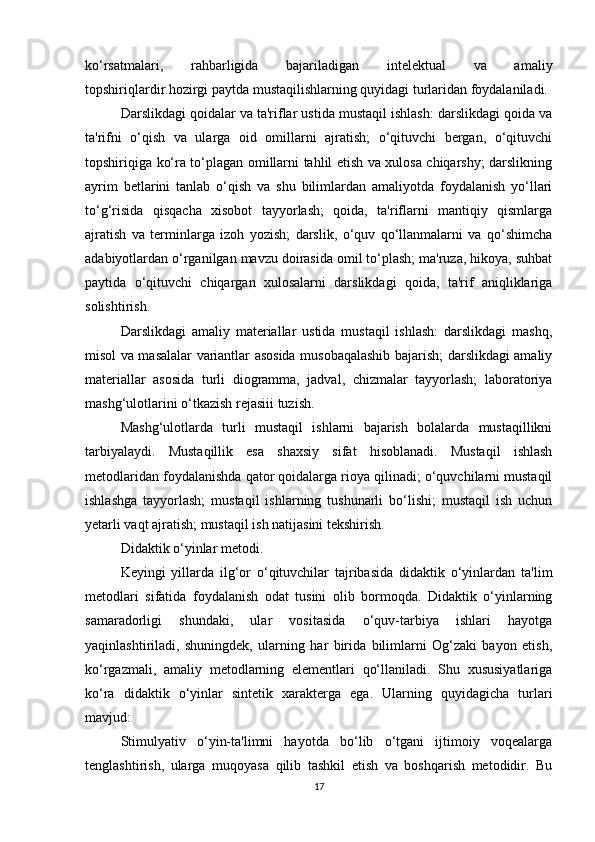 ko‘rsatmalari,   rahbarligida   bajariladigan   intelektual   va   amaliy
topshiriqlardir.hozirgi paytda mustaqilishlarning quyidagi turlaridan foydalaniladi.
Darslikdagi qoidalar va ta'riflar ustida mustaqil ishlash: darslikdagi qoida va
ta'rifni   o‘qish   va   ularga   oid   omillarni   ajratish;   o‘qituvchi   bergan,   o‘qituvchi
topshiriqiga ko‘ra to‘plagan omillarni tahlil etish va xulosa chiqarshy; darslikning
ayrim   betlarini   tanlab   o‘qish   va   shu   bilimlardan   amaliyotda   foydalanish   yo‘llari
to‘g‘risida   qisqacha   xisobot   tayyorlash;   qoida,   ta'riflarni   mantiqiy   qismlarga
ajratish   va   terminlarga   izoh   yozish;   darslik,   o‘quv   qo‘llanmalarni   va   qo‘shimcha
adabiyotlardan o‘rganilgan mavzu doirasida omil to‘plash; ma'ruza, hikoya, suhbat
paytida   o‘qituvchi   chiqargan   xulosalarni   darslikdagi   qoida,   ta'rif   aniqliklariga
solishtirish.
Darslikdagi   amaliy   materiallar   ustida   mustaqil   ishlash:   darslikdagi   mashq,
misol va masalalar variantlar asosida musobaqalashib bajarish; darslikdagi amaliy
materiallar   asosida   turli   diogramma,   jadval,   chizmalar   tayyorlash;   laboratoriya
mashg‘ulotlarini o‘tkazish rejasiii tuzish.
Mashg‘ulotlarda   turli   mustaqil   ishlarni   bajarish   bolalarda   mustaqillikni
tarbiyalaydi.   Mustaqillik   esa   shaxsiy   sifat   hisoblanadi.   Mustaqil   ishlash
metodlaridan foydalanishda qator qoidalarga rioya qilinadi; o‘quvchilarni mustaqil
ishlashga   tayyorlash;   mustaqil   ishlarning   tushunarli   bo‘lishi;   mustaqil   ish   uchun
yetarli vaqt ajratish; mustaqil ish natijasini tekshirish.
Didaktik o‘yinlar metodi.
Keyingi   yillarda   ilg‘or   o‘qituvchilar   tajribasida   didaktik   o‘yinlardan   ta'lim
metodlari   sifatida   foydalanish   odat   tusini   olib   bormoqda.   Didaktik   o‘yinlarning
samaradorligi   shundaki,   ular   vositasida   o‘quv-tarbiya   ishlari   hayotga
yaqinlashtiriladi,   shuningdek,   ularning   har   birida   bilimlarni   Og‘zaki   bayon   etish,
ko‘rgazmali,   amaliy   metodlarning   elementlari   qo‘llaniladi.   Shu   xususiyatlariga
ko‘ra   didaktik   o‘yinlar   sintetik   xarakterga   ega.   Ularning   quyidagicha   turlari
mavjud:
Stimulyativ   o‘yin-ta'limni   hayotda   bo‘lib   o‘tgani   ijtimoiy   voqealarga
tenglashtirish,   ularga   muqoyasa   qilib   tashkil   etish   va   boshqarish   metodidir.   Bu
17 