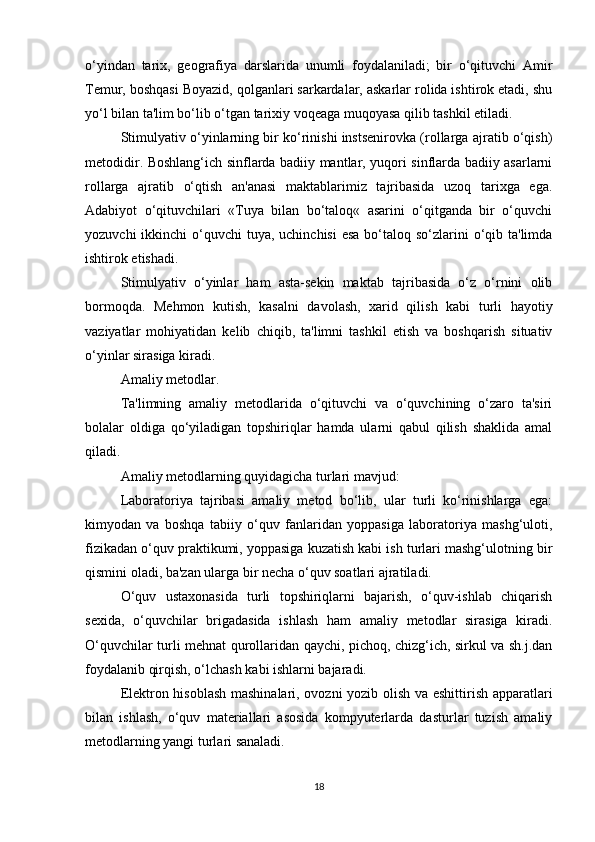 o‘yindan   tarix,   geografiya   darslarida   unumli   foydalaniladi;   bir   o‘qituvchi   Amir
Temur, boshqasi Boyazid, qolganlari sarkardalar, askarlar rolida ishtirok etadi, shu
yo‘l bilan ta'lim bo‘lib o‘tgan tarixiy voqeaga muqoyasa qilib tashkil etiladi.
Stimulyativ o‘yinlarning bir ko‘rinishi instsenirovka (rollarga ajratib o‘qish)
metodidir. Boshlang‘ich sinflarda badiiy mantlar, yuqori sinflarda badiiy asarlarni
rollarga   ajratib   o‘qtish   an'anasi   maktablarimiz   tajribasida   uzoq   tarixga   ega.
Adabiyot   o‘qituvchilari   «Tuya   bilan   bo‘taloq«   asarini   o‘qitganda   bir   o‘quvchi
yozuvchi  ikkinchi  o‘quvchi  tuya, uchinchisi  esa  bo‘taloq so‘zlarini  o‘qib ta'limda
ishtirok etishadi.
Stimulyativ   o‘yinlar   ham   asta-sekin   maktab   tajribasida   o‘z   o‘rnini   olib
bormoqda.   Mehmon   kutish,   kasalni   davolash,   xarid   qilish   kabi   turli   hayotiy
vaziyatlar   mohiyatidan   kelib   chiqib,   ta'limni   tashkil   etish   va   boshqarish   situativ
o‘yinlar sirasiga kiradi.
Amaliy metodlar.
Ta'limning   amaliy   metodlarida   o‘qituvchi   va   o‘quvchining   o‘zaro   ta'siri
bolalar   oldiga   qo‘yiladigan   topshiriqlar   hamda   ularni   qabul   qilish   shaklida   amal
qiladi.
Amaliy metodlarning quyidagicha turlari mavjud:
Laboratoriya   tajribasi   amaliy   metod   bo‘lib,   ular   turli   ko‘rinishlarga   ega:
kimyodan   va   boshqa   tabiiy   o‘quv   fanlaridan   yoppasiga   laboratoriya   mashg‘uloti,
fizikadan o‘quv praktikumi, yoppasiga kuzatish kabi ish turlari mashg‘ulotning bir
qismini oladi, ba'zan ularga bir necha o‘quv soatlari ajratiladi.
O‘quv   ustaxonasida   turli   topshiriqlarni   bajarish,   o‘quv-ishlab   chiqarish
sexida,   o‘quvchilar   brigadasida   ishlash   ham   amaliy   metodlar   sirasiga   kiradi.
O‘quvchilar turli mehnat qurollaridan qaychi, pichoq, chizg‘ich, sirkul va sh.j.dan
foydalanib qirqish, o‘lchash kabi ishlarni bajaradi.
Elektron hisoblash mashinalari, ovozni yozib olish va eshittirish apparatlari
bilan   ishlash,   o‘quv   materiallari   asosida   kompyuterlarda   dasturlar   tuzish   amaliy
metodlarning yangi turlari sanaladi.
18 