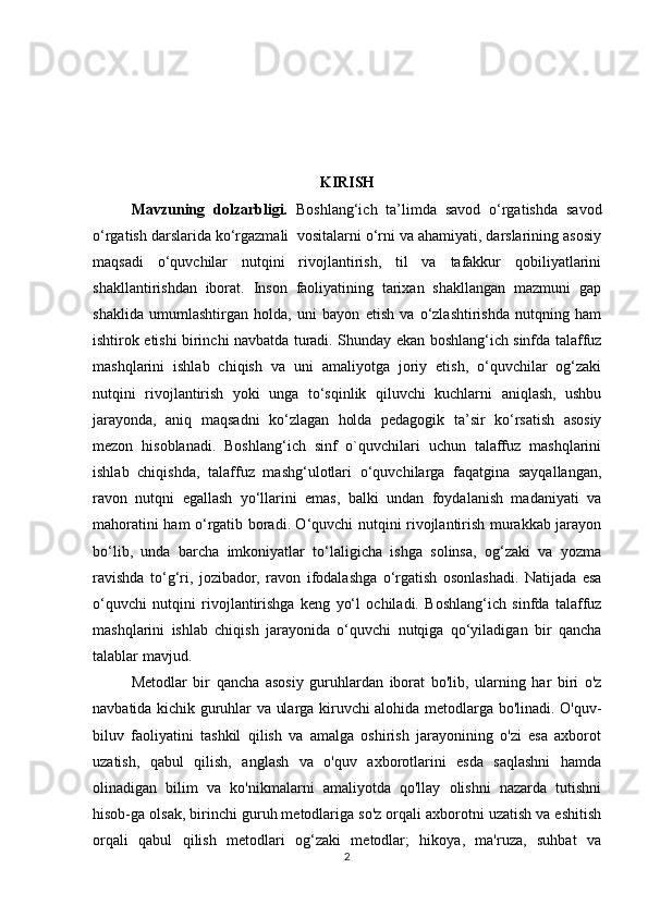 KIRISH
Mavzuning   dolzarbligi.   Boshlang‘ich   ta’limda   savod   o‘rgatishda   savod
o‘rgatish darslarida ko‘rgazmali  vositalarni o‘rni va ahamiyati, darslarining asosiy
maqsadi   o‘quvchilar   nutqini   rivojlantirish,   til   va   tafakkur   qobiliyatlarini
shakllantirishdan   iborat.   Inson   faoliyatining   tarixan   shakllangan   mazmuni   gap
shaklida   umumlashtirgan   holda,   uni   bayon   etish   va   o‘zlashtirishda   nutqning   ham
ishtirok etishi birinchi navbatda turadi. Shunday ekan boshlang‘ich sinfda talaffuz
mashqlarini   ishlab   chiqish   va   uni   amaliyotga   joriy   etish,   o‘quvchilar   og‘zaki
nutqini   rivojlantirish   yoki   unga   to‘sqinlik   qiluvchi   kuchlarni   aniqlash,   ushbu
jarayonda,   aniq   maqsadni   ko‘zlagan   holda   pedagogik   ta’sir   ko‘rsatish   asosiy
mezon   hisoblanadi.   Boshlang‘ich   sinf   o`quvchilari   uchun   talaffuz   mashqlarini
ishlab   chiqishda,   talaffuz   mashg‘ulotlari   o‘quvchilarga   faqatgina   sayqallangan,
ravon   nutqni   egallash   yo‘llarini   emas,   balki   undan   foydalanish   madaniyati   va
mahoratini ham o‘rgatib boradi. O‘quvchi nutqini rivojlantirish murakkab jarayon
bo‘lib,   unda   barcha   imkoniyatlar   to‘laligicha   ishga   solinsa,   og‘zaki   va   yozma
ravishda   to‘g‘ri,   jozibador,   ravon   ifodalashga   o‘rgatish   osonlashadi.   Natijada   esa
o‘quvchi   nutqini   rivojlantirishga   keng   yo‘l   ochiladi.   Boshlang‘ich   sinfda   talaffuz
mashqlarini   ishlab   chiqish   jarayonida   o‘quvchi   nutqiga   qo‘yiladigan   bir   qancha
talablar mavjud. 
Metodlar   bir   qancha   asosiy   guruhlardan   iborat   bo'lib,   ularning   har   biri   o'z
navbatida kichik guruhlar va ularga kiruvchi alohida metodlarga bo'linadi. O'quv-
biluv   faoliyatini   tashkil   qilish   va   amalga   oshirish   jarayonining   o'zi   esa   axborot
uzatish,   qabul   qilish,   anglash   va   o'quv   axborotlarini   esda   saqlashni   hamda
olinadigan   bilim   va   ko'nikmalarni   amaliyotda   qo'llay   olishni   nazarda   tutishni
hisob-ga olsak, birinchi guruh metodlariga so'z orqali axborotni uzatish va eshitish
orqali   qabul   qilish   metodlari   og‘zaki   metodlar;   hikoya,   ma'ruza,   suhbat   va
2 