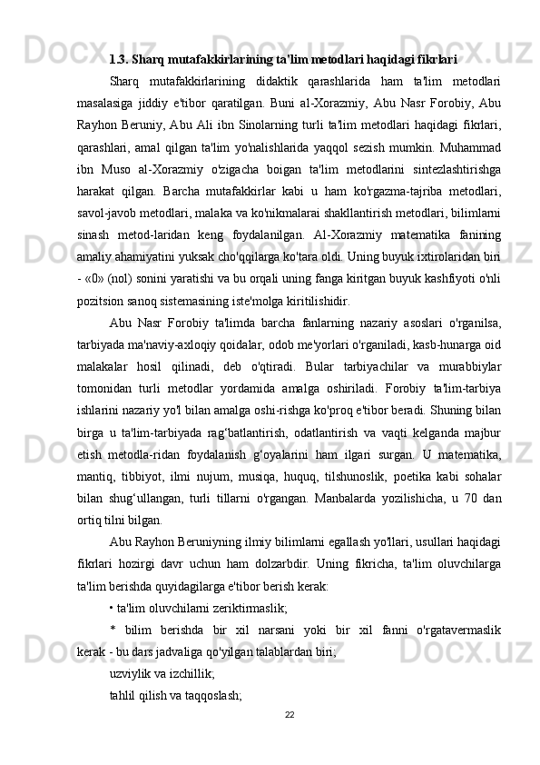1.3. Sharq mutafakkirlarining ta'lim metodlari haqidagi fikrlari
Sharq   mutafakkirlarining   didaktik   qarashlarida   ham   ta'lim   metodlari
masalasiga   jiddiy   e'tibor   qaratilgan.   Buni   al-Xorazmiy,   Abu   Nasr   Forobiy,   Abu
Rayhon   Beruniy,   Abu   Ali   ibn   Sinolarning   turli   ta'lim   metodlari   haqidagi   fikrlari,
qarashlari,   amal   qilgan   ta'lim   yo'nalishlarida   yaqqol   sezish   mumkin.   Muhammad
ibn   Muso   al-Xorazmiy   o'zigacha   boigan   ta'lim   metodlarini   sintezlashtirishga
harakat   qilgan.   Barcha   mutafakkirlar   kabi   u   ham   ko'rgazma-tajriba   metodlari,
savol-javob metodlari, malaka va ko'nikmalarai shakllantirish metodlari, bilimlarni
sinash   metod-laridan   keng   foydalanilgan.   Al-Xorazmiy   matematika   fanining
amaliy ahamiyatini yuksak cho'qqilarga ko'tara oldi. Uning buyuk ixtirolaridan biri
- «0» (nol) sonini yaratishi va bu orqali uning fanga kiritgan buyuk kashfiyoti o'nli
pozitsion sanoq sistemasining iste'molga kiritilishidir.
Abu   Nasr   Forobiy   ta'limda   barcha   fanlarning   nazariy   asoslari   o'rganilsa,
tarbiyada ma'naviy-axloqiy qoidalar, odob me'yorlari o'rganiladi, kasb-hunarga oid
malakalar   hosil   qilinadi,   deb   o'qtiradi.   Bular   tarbiyachilar   va   murabbiylar
tomonidan   turli   metodlar   yordamida   amalga   oshiriladi.   Forobiy   ta'lim-tarbiya
ishlarini nazariy yo'l bilan amalga oshi-rishga ko'proq e'tibor beradi. Shuning bilan
birga   u   ta'lim-tarbiyada   rag‘batlantirish,   odatlantirish   va   vaqti   kelganda   majbur
etish   metodla-ridan   foydalanish   g‘oyalarini   ham   ilgari   surgan.   U   matematika,
mantiq,   tibbiyot,   ilmi   nujum,   musiqa,   huquq,   tilshunoslik,   poetika   kabi   sohalar
bilan   shug‘ullangan,   turli   tillarni   o'rgangan.   Manbalarda   yozilishicha,   u   70   dan
ortiq tilni bilgan.
Abu Rayhon Beruniyning ilmiy bilimlarni egallash yo'llari, usullari haqidagi
fikrlari   hozirgi   davr   uchun   ham   dolzarbdir.   Uning   fikricha,   ta'lim   oluvchilarga
ta'lim berishda quyidagilarga e'tibor berish kerak:
• ta'lim   oluvchilarni zeriktirmaslik ;
*   bilim   berishda   bir   xil   narsani   yoki   bir   xil   fanni   o'rgatavermaslik
kerak - bu dars jadvaliga qo'yilgan talablardan biri;
uzviylik va izchillik;
tahlil qilish va taqqoslash;
22 
