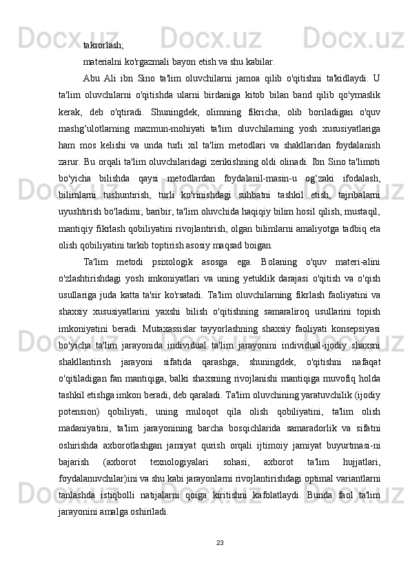 takrorlash;
materialni ko'rgazmali bayon etish va shu kabilar.
Abu   Ali   ibn   Sino   ta'lim   oluvchilarni   jamoa   qilib   o'qitishni   ta'kidlaydi.   U
ta'lim   oluvchilarni   o'qitishda   ularni   birdaniga   kitob   bilan   band   qilib   qo'ymaslik
kerak,   deb   o'qtiradi.   Shuningdek,   olimning   fikricha,   olib   boriladigan   o'quv
mashg‘ulotlarning   mazmun-mohiyati   ta'lim   oluvchilarning   yosh   xususiyatlariga
ham   mos   kelishi   va   unda   turli   xil   ta'lim   metodlari   va   shakllaridan   foydalanish
zarur. Bu orqali ta'lim oluvchilaridagi zerikishning oldi olinadi. Ibn Sino ta'limoti
bo'yicha   bilishda   qaysi   metodlardan   foydalanil-masin-u   og‘zaki   ifodalash,
bilimlarni   tushuntirish,   turli   ko'rinishdagi   suhbatni   tashkil   etish,   tajribalarni
uyushtirish bo'ladimi; baribir, ta'lim oluvchida haqiqiy bilim hosil qilish, mustaqil,
mantiqiy fikrlash qobiliyatini rivojlantirish, olgan bilimlarni amaliyotga tadbiq eta
olish qobiliyatini tarkib toptirish asosiy maqsad boigan.
Ta'lim   metodi   psixologik   asosga   ega.   Bolaning   o'quv   materi-alini
o'zlashtirishdagi   yosh   imkoniyatlari   va   uning   yetuklik   darajasi   o'qitish   va   o'qish
usullariga   juda   katta   ta'sir   ko'rsatadi.   Ta'lim   oluvchilarning   fikrlash   faoliyatini   va
shaxsiy   xususiyatlarini   yaxshi   bilish   o'qitishning   samaraliroq   usullarini   topish
imkoniyatini   beradi.   Mutaxassislar   tayyorlashning   shaxsiy   faoliyati   konsepsiyasi
bo'yicha   ta'lim   jarayonida   individual   ta'lim   jarayonini   individual-ijodiy   shaxsni
shakllantirish   jarayoni   sifatida   qarashga,   shuningdek,   o'qitishni   nafaqat
o'qitiladigan fan mantiqiga, balki shaxsning rivojlanishi  mantiqiga muvofiq holda
tashkil etishga imkon beradi, deb qaraladi. Ta'lim oluvchining yaratuvchilik (ijodiy
potension)   qobiliyati,   uning   rnuloqot   qila   olish   qobiliyatini,   ta'lim   olish
madaniyatini,   ta'lim   jarayonining   barcha   bosqichlarida   samaradorlik   va   sifatni
oshirishda   axborotlashgan   jamiyat   qurish   orqali   ijtimoiy   jamiyat   buyurtmasi-ni
bajarish   (axborot   texnologiyalari   sohasi,   axborot   ta'lim   hujjatlari,
foydalanuvchilar)ini va shu kabi jarayonlarni rivojlantirishdagi optimal variantlarni
tanlashda   istiqbolli   natijalarni   qoiga   kiritishni   kafolatlaydi.   Bunda   faol   ta'lim
jarayonini amalga oshiriladi.
23 