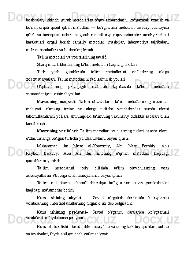 boshqalar;   ikkinchi   guruh   metodlariga   o'quv   axborotlarini   ko'rgazmali   uzatish   va
ko'rish   orqali   qabul   qilish   metodlari   —   ko'rgazmali   metodlar:   tasviriy,   namoyish
qilish   va   boshqalar;   uchunchi   guruh   metodlariga   o'quv   axborotini   amaliy   mehnat
harakatlari   orqali   berish   (amaliy   metodlar,   mashqlar,   laboratoriya   tajribalari,
mehnat harakatlari va boshqalar) kiradi.
Ta'lim metodlari va vositalarining tavsifi.
Sharq mutafakkirlarining ta'lim metodlari haqidagi fikrlari.
Turli   yosh   guruhlarida   ta'lim   metodlarini   qo'llashning   o'ziga
xos xususiyatlari. Ta'lim metodlarini faollashtirish yo'llari. 
O'qituvchining   pedagogik   mahorati   tajribasida   ta'lim   metodlari
samaradorligini oshirish yo'llari.
Mavzuning   maqsadi:   Ta'lim   oluvchilarni   ta'lim   metodlarining   mazmun-
mohiyati,   ularning   turlari   va   ularga   turlicha   yondashuvlar   hamda   ularni
takomillashtirish yo'llari, shuningdek, ta'limning uskunaviy didaktik asoslari bilan
tanishtirish.
Mavzuning   vazifalari:   Ta’lim   metodlari   va   ularning   turlari   hamda   ularni
o'zlashtirishga bo'lgan turlicha yondashuvlarni bayon qilish.
Muhammad   ibn   Muso   al-Xorazmiy,   Abu   Nasr   Forobiy,   Abu
Rayhon   Beruniy,   Abu   Ali   ibn   Sinoning   o'qitish   metodlari   haqidagi
qarashlarini yoritish.
Ta’lim   metodlarini   joriy   qilishda   ta'lim   oluvchilarning   yosh
xususiyatlarini e'tiborga olish tamoyillarini bayon qilish.
Ta’lim   metodlarini   takomillashtirishga   bo‘lgan   zamonaviy   yondashuvlar
haqidagi ma'lumotlar berish.
Kurs   ishining   obyekti   –   Savod   o‘rgatish   darslarida   ko‘rgazmali
vositalarning, interfaol usullarning tutgan o’rni deb belgiladik. 
Kurs   ishining   predmeti –   Savod   o‘rgatish   darslarida   ko‘rgazmali
vositalardan foydalanish jarayoni. 
Kurs ish tuzilishi  - kirish, ikki asosiy bob va uning tarkibiy qismlari, xulosa
va tavsiyalar, foydalanilgan adabiyotlar ro’yxati.
3 