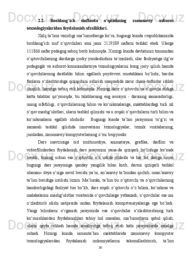 2.2.   Boshlang‘ich   sinflarda   o‘qitishning   zamonaviy   axborot
texnologiyalaridan foydalanish afzalliklari.
Xalq ta limi vazirligi ma lumotlariga ko‘ra, bugungi kunda respublikamizdaʼ ʼ
boshlang‘ich   sinf   o‘quvchilari   soni   jami   2129389   nafarni   tashkil   etadi.   Ularga
111866   nafar pedagog saboq berib kelmoqda. Xozirgi kunda davlatimiz tomonidan
o‘qituvchilarning darslarga ijodiy yondashishini  ta minlash, ular faoliyatiga ilg‘or	
ʼ
pedagogik   va   axborot-kommunikatsiya   texnologiyalarini   keng   joriy   qilish   hamda
o‘quvchilarning   dastlabki   bilim   egallash   poydevori   mustahkam   bo‘lishi,   barcha
fanlarni o‘zlashtirishga qiziqishini  oshirish maqsadida zarur chora-tadbirlar ishlab
chiqilib, hayotga tatbiq etib kelmoqda.  Hozirgi davr o‘qituvchi va o‘quvchi oldiga
katta   talablar   qo‘ymoqda,   bu   talablarning   eng   asosiysi   -   darsning   samaradorligi,
uning   sifatliligi,   o‘quvchilarning   bilim   va   ko‘nikmalariga,   maktablardagi   turli   xil
o‘quv mashg‘ulotlari, ularni tashkil qilinishi va u orqali o‘quvchilarni turli bilim va
ko‘nikmalarni   egallab   olishidir.     Bugungi   kunda   ta lim   jarayonini   to‘g‘ri   va	
ʼ
samarali   tashkil   qilishda   innovatsion   texnologiyalar,   texnik   vositalarning,
jumladan, zamonaviy kompyuterlarning o‘rni beqiyosdir. 
Dars   mavzusiga   oid   multimediya,   animatsiya,   grafika,   diafilm   va
videofilmlardan   foydalanish   dars   jarayonini   yana-da   qiziqarli   bo‘lishiga   ko‘mak
beradi,   buning   uchun   esa   o‘qituvchi   o‘z   ustida   ishlashi   va   har   bir   darsga   «men
bugungi   dars   jarayoniga   qanday   yangilik   bilan   kirib,   darsni   qiziqarli   tashkil
olaman» deya o‘ziga savol berishi ya ni, an anaviy ta limdan qochib, noan anaviy	
ʼ ʼ ʼ ʼ
ta lim berishga intilishi lozim. Ma lumki, ta lim bu o‘qituvchi va o‘quvchilarning	
ʼ ʼ ʼ
hamkorligidagi faoliyat turi bo‘lib, dars orqali o‘qituvchi o‘z bilimi, ko‘nikma va
malakalarini mashg‘ulotlar vositasida o‘quvchilarga yetkazadi, o‘quvchilar esa uni
o‘zlashtirib   olishi   natijasida   undan   foydalanish   kompetensiyalariga   ega   bo‘ladi.
Yangi   bilimlarni   o‘rganish   jarayonida   esa   o‘quvchilar   o‘zlashtirishning   turli
ko‘rinishlaridan   foydalanishlari   tabiiy   hol   masalan,   ma lumotlarni   qabul   qilish,	
ʼ
ularni   qayta   ishlash   hamda   amaliyotga   tatbiq   etish   kabi   jarayonlarda   amalga
oshadi.   Hozirgi   kunda   umumta lim   maktablarida   zamonaviy   kompyuter	
ʼ
texnologiyalaridan   foydalanish   imkoniyatlarini   takomillashtirish,   ta lim	
ʼ
30 