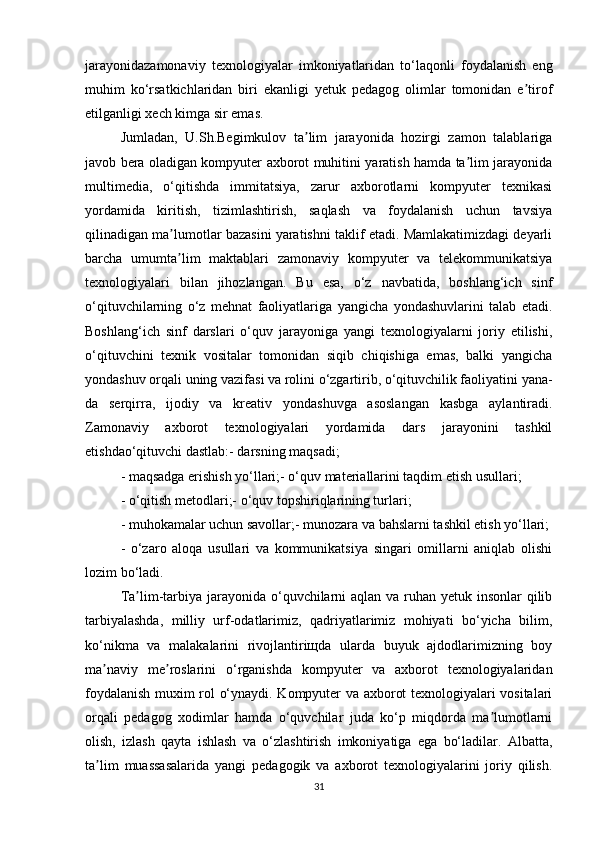 jarayonidazamonaviy   texnologiyalar   imkoniyatlaridan   to‘laqonli   foydalanish   eng
muhim   ko‘rsatkichlaridan   biri   ekanligi   yetuk   pedagog   olimlar   tomonidan   e tirofʼ
etilganligi xech kimga sir emas. 
Jumladan,   U.Sh.Begimkulov   ta lim   jarayonida   hozirgi   zamon   talablariga	
ʼ
javob bera oladigan kompyuter axborot muhitini yaratish hamda ta lim jarayonida	
ʼ
multimedia,   o‘qitishda   immitatsiya,   zarur   axborotlarni   kompyuter   texnikasi
yordamida   kiritish,   tizimlashtirish,   saqlash   va   foydalanish   uchun   tavsiya
qilinadigan ma lumotlar bazasini yaratishni taklif etadi. Mamlakatimizdagi deyarli	
ʼ
barcha   umumta lim   maktablari   zamonaviy   kompyuter   va   telekommunikatsiya
ʼ
texnologiyalari   bilan   jihozlangan.   Bu   esa,   o‘z   navbatida,   boshlang‘ich   sinf
o‘qituvchilarning   o‘z   mehnat   faoliyatlariga   yangicha   yondashuvlarini   talab   etadi.
Boshlang‘ich   sinf   darslari   o‘quv   jarayoniga   yangi   texnologiyalarni   joriy   etilishi,
o‘qituvchini   texnik   vositalar   tomonidan   siqib   chiqishiga   emas,   balki   yangicha
yondashuv orqali uning vazifasi va rolini o‘zgartirib, o‘qituvchilik faoliyatini yana-
da   serqirra,   ijodiy   va   kreativ   yondashuvga   asoslangan   kasbga   aylantiradi.
Zamonaviy   axborot   texnologiyalari   yordamida   dars   jarayonini   tashkil
etishdao‘qituvchi dastlab:- darsning maqsadi;
- maqsadga erishish yo‘llari;- o‘quv materiallarini taqdim etish usullari;
- o‘qitish metodlari;- o‘quv topshiriqlarining turlari;
- muhokamalar uchun savollar;- munozara va bahslarni tashkil etish yo‘llari;
-   o‘zaro   aloqa   usullari   va   kommunikatsiya   singari   omillarni   aniqlab   olishi
lozim   bo‘ladi.
Ta lim-tarbiya jarayonida o‘quvchilarni  aqlan va ruhan yetuk insonlar  qilib	
ʼ
tarbiyalashda,   milliy   urf-odatlarimiz,   qadriyatlarimiz   mohiyati   bo‘yicha   bilim,
ko‘nikma   va   malakalarini   rivojlantiriщda   ularda   buyuk   ajdodlarimizning   boy
ma naviy   me roslarini   o‘rganishda   kompyuter   va   axborot   texnologiyalaridan	
ʼ ʼ
foydalanish muxim rol o‘ynaydi. Kompyuter va axborot texnologiyalari vositalari
orqali   pedagog   xodimlar   hamda   o‘quvchilar   juda   ko‘p   miqdorda   ma lumotlarni	
ʼ
olish,   izlash   qayta   ishlash   va   o‘zlashtirish   imkoniyatiga   ega   bo‘ladilar.   Albatta,
ta lim	
ʼ   muassasalarida   yangi   pedagogik   va   axborot   texnologiyalarini   joriy   qilish.
31 