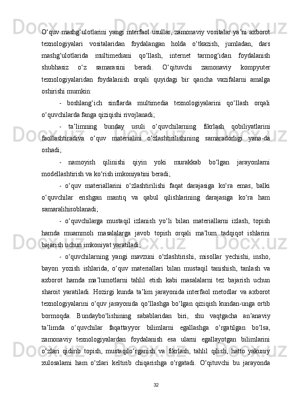 O‘quv   mashg‘ulotlarini yangi interfaol usullar, zamonaviy vositalar ya ni axborotʼ
texnologiyalari   vositalaridan   foydalangan   holda   o‘tkazish,   jumladan,   dars
mashg‘ulotlarida   multimediani   qo‘llash,   internet   tarmog‘idan   foydalanish
shubhasiz   o‘z   samarasini   beradi.   O‘qituvchi   zamonaviy   kompyuter
texnologiyalaridan   foydalanish   orqali   quyidagi   bir   qancha   vazifalarni   amalga
oshirishi mumkin: 
-   boshlang‘ich   sinflarda   multimedia   texnologiyalarini   qo‘llash   orqali
o‘quvchilarda fanga qiziqishi rivojlanadi; 
-   ta limning   bunday   usuli   o‘quvchilarning   fikrlash   qobiliyatlarini	
ʼ
faollashtiradiva   o‘quv   materialini   o‘zlashtirilishining   samaradorligi   yana-da
oshadi;
-   namoyish   qilinishi   qiyin   yoki   murakkab   bo‘lgan   jarayonlarni
modellashtirish va ko‘rish imkoniyatini beradi; 
-   o‘quv   materiallarini   o‘zlashtirilishi   faqat   darajasiga   ko‘ra   emas,   balki
o‘quvchilar   erishgan   mantiq   va   qabul   qilishlarining   darajasiga   ko‘ra   ham
samaralihisoblanadi;
-   o‘quvchilarga   mustaqil   izlanish   yo‘li   bilan   materiallarni   izlash,   topish
hamda   muammoli   masalalarga   javob   topish   orqali   ma lum   tadqiqot   ishlarini	
ʼ
bajarish uchun   imkoniyat yaratiladi;
-   o‘quvchilarning   yangi   mavzuni   o‘zlashtirishi,   misollar   yechishi,   insho,
bayon   yozish   ishlarida,   o‘quv   materiallari   bilan   mustaqil   tanishish,   tanlash   va
axborot   hamda   ma lumotlarni   tahlil   etish   kabi   masalalarni   tez   bajarish   uchun	
ʼ
sharoit   yaratiladi.   Hozirgi   kunda   ta lim   jarayonida   interfaol   metodlar   va   axborot	
ʼ
texnologiyalarini   o‘quv   jarayonida  qo‘llashga   bo‘lgan  qiziqish   kundan-unga   ortib
bormoqda.   Bundaybo‘lishining   sabablaridan   biri,   shu   vaqtgacha   an anaviy	
ʼ
ta limda   o‘quvchilar   faqattayyor   bilimlarni   egallashga   o‘rgatilgan   bo‘lsa,	
ʼ
zamonaviy   texnologiyalardan   foydalanish   esa   ularni   egallayotgan   bilimlarini
o‘zlari   qidirib   topish,   mustaqilo‘rganish   va   fikrlash,   tahlil   qilish,   hatto   yakuniy
xulosalarni   ham   o‘zlari   keltirib   chiqarishga   o‘rgatadi.   O‘qituvchi   bu   jarayonda
32 