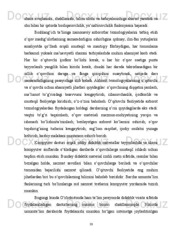 shaxs rivojlanishi, shakllanishi, bilim olishi va tarbiyalanishiga sharoit yaratadi va
shu bilan bir qatorda boshqaruvchilik, yo‘naltiruvchilik funksiyasini bajaradi.
Boshlang‘ich   ta limga   zamonaviy   axborotlar   texnologiyalarini   tatbiq   etishʼ
o‘quv mashg‘ulotlarining samaradorligini  oshiribgina  qolmay,  ilm-fan yutuqlarini
amaliyotda   qo‘llash   orqali   mustaqil   va   mantiqiy   fikrlaydigan,   har   tomonlama
barkamol   yuksak   ma naviyatli   shaxsni   tarbiyalashda   muhim   ahamiyat   kasb   etadi.
ʼ
Har   bir   o‘qituvchi   ijodkor   bo‘lishi   kerak,   u   har   bir   o‘quv   soatiga   puxta
tayyorlanib   yangilik   bilan   kirishi   kerak,   chunki   har   darsda   takrorlanadigan   bir
xillik   o‘quvchini   darsga   va   fanga   qiziqishini   susaytiradi,   natijada   dars
samaradorligining pasayishiga olib keladi. Axborot texnologiyalarining o‘qituvchi
va o‘quvchi uchun ahamiyatli jihatlari quyidagilar: o‘quvchining diqqatini jamlash;
ma lumot   to‘g‘risidagi   tasavvurni   kengaytirish;   izlanuvchanlik,   ijodkorlik   va	
ʼ
mustaqil   faoliyatga   kirishish;   o‘z-o‘zini   baholash.   O‘qituvchi   faoliyatida   axborot
texnologiyalardan   foydalangan   holdagi   darslarning   o‘rni   quyidagilarda   aks   etadi:
vaqtni   to‘g‘ri   taqsimlash;   o‘quv   materiali   mazmun-mohiyatining   yorqin   va
ishonarli   bo‘lishinita minlash;   berilayotgan   axborot   ko‘lamini   oshirish;   o‘quv	
ʼ
topshirig‘ining   turlarini   kengaytirish;   sog‘lom   raqobat,   ijodiy   muhitni   yuzaga
keltirish; kasbiy malakani muntazam oshirib borish.
Kompyuter   dasturi   orqali   oddiy   didaktik   materiallar   tayyorlashda   va   ularni
kompyuter   sinflarida   o‘tiladigan   darslarda   o‘quvchilarga   mustaqil   ishlash   uchun
taqdim etish mumkin.  Bunday didaktik material izohli matn sifatida, rasmlar bilan
bezalgan   holda,   nazorat   savollari   bilan   o‘quvchilarga   beriladi   va   o‘quvchilar
tomonidan   bajarilishi   nazorat   qilinadi.   O‘qituvchi   faoliyatida   eng   muhim
jihatlardan biri bu o‘quvchilarning bilimini   baholab borishdir. Barcha umumta lim	
ʼ
fanlarining   turli   bo‘limlariga   oid   nazorat   testlarini   kompyuter   yordamida   tuzish
mumkin.
Bugungi kunda O‘zbekistonda ham ta lim jarayonida didaktik vosita sifatida	
ʼ
foydalaniladigan   dasturlarning   maxsus   bozori   shakllanmoqda.   Hozirda
umumta lim   darslarida   foydalanishi   mumkin   bo‘lgan   internetga   joylashtirilgan	
ʼ
33 