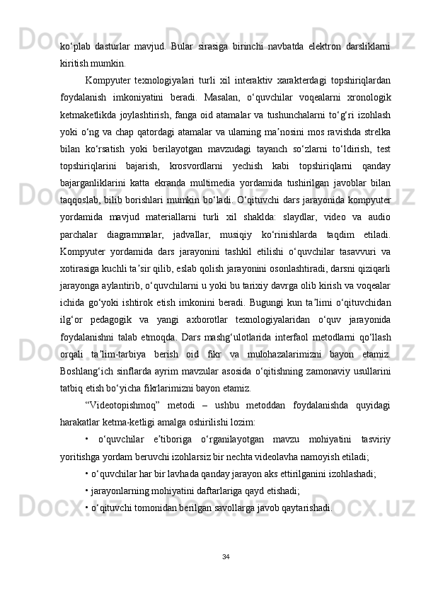 ko‘plab   dasturlar   mavjud.   Bular   sirasiga   birinchi   navbatda   elektron   darsliklarni
kiritish mumkin.
Kompyuter   texnologiyalari   turli   xil   interaktiv   xarakterdagi   topshiriqlardan
foydalanish   imkoniyatini   beradi.   Masalan,   o‘quvchilar   voqealarni   xronologik
ketmaketlikda   joylashtirish,   fanga   oid  atamalar   va  tushunchalarni   to‘g‘ri   izohlash
yoki o‘ng   va chap qatordagi atamalar va ularning ma nosini  mos ravishda strelkaʼ
bilan   ko‘rsatish   yoki   berilayotgan   mavzudagi   tayanch   so‘zlarni   to‘ldirish,   test
topshiriqlarini   bajarish,   krosvordlarni   yechish   kabi   topshiriqlarni   qanday
bajarganliklarini   katta   ekranda   multimedia   yordamida   tushirilgan   javoblar   bilan
taqqoslab, bilib borishlari mumkin bo‘ladi. O‘qituvchi dars jarayonida kompyuter
yordamida   mavjud   materiallarni   turli   xil   shaklda:   slaydlar,   video   va   audio
parchalar   diagrammalar,   jadvallar,   musiqiy   ko‘rinishlarda   taqdim   etiladi.
Kompyuter   yordamida   dars   jarayonini   tashkil   etilishi   o‘quvchilar   tasavvuri   va
xotirasiga kuchli ta sir qilib, eslab qolish jarayonini osonlashtiradi, darsni qiziqarli	
ʼ
jarayonga aylantirib, o‘quvchilarni u yoki bu tarixiy davrga olib kirish va voqealar
ichida   go‘yoki   ishtirok   etish   imkonini   beradi.   Bugungi   kun   ta limi   o‘qituvchidan	
ʼ
ilg‘or   pedagogik   va   yangi   axborotlar   texnologiyalaridan   o‘quv   jarayonida
foydalanishni   talab   etmoqda.   Dars   mashg‘ulotlarida   interfaol   metodlarni   qo‘llash
orqali   ta lim-tarbiya   berish   oid   fikr   va	
ʼ   mulohazalarimizni   bayon   etamiz.
Boshlang‘ich   sinflarda   ayrim   mavzular   asosida   o‘qitishning   zamonaviy   usullarini
tatbiq etish bo‘yicha fikrlarimizni bayon etamiz.  
“Videotopishmoq”   metodi   –   ushbu   metoddan   foydalanishda   quyidagi
harakatlar ketma-ketligi amalga oshirilishi lozim:
•   o‘quvchilar   e tiboriga   o‘rganilayotgan   mavzu   mohiyatini   tasviriy	
ʼ
yoritishga   yordam beruvchi izohlarsiz bir nechta videolavha namoyish etiladi;
• o‘quvchilar har bir lavhada qanday jarayon aks ettirilganini izohlashadi;
• jarayonlarning mohiyatini daftarlariga qayd etishadi;
• o‘qituvchi tomonidan berilgan savollarga javob qaytarishadi.
34 