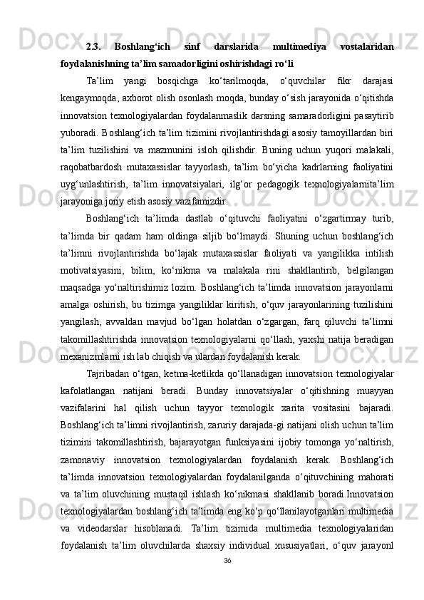 2.3.   Boshlang‘ich   sinf   darslarida   multimediya   vostalaridan
foydalanishning ta’lim samadorligini oshirishdagi ro‘li
Ta’lim   yangi   bosqichga   ko‘tarilmoqda,   o‘quvchilar   fikr   darajasi
kengaymoqda, axborot olish osonlash moqda, bunday o‘sish jarayonida o‘qitishda
innovatsion texnologiyalardan foydalanmaslik darsning samaradorligini pasaytirib
yuboradi. Boshlang‘ich ta’lim tizimini rivojlantirishdagi  asosiy  tamoyillardan biri
ta’lim   tuzilishini   va   mazmunini   isloh   qilishdir.   Buning   uchun   yuqori   malakali,
raqobatbardosh   mutaxassislar   tayyorlash,   ta’lim   bo‘yicha   kadrlarning   faoliyatini
uyg‘unlashtirish,   ta’lim   innovatsiyalari,   ilg‘or   pedagogik   texnologiyalarnita’lim
jarayoniga joriy etish asosiy vazifamizdir. 
Boshlang‘ich   ta’limda   dastlab   o‘qituvchi   faoliyatini   o‘zgartirmay   turib,
ta’limda   bir   qadam   ham   oldinga   siljib   bo‘lmaydi.   Shuning   uchun   boshlang‘ich
ta’limni   rivojlantirishda   bo‘lajak   mutaxassislar   faoliyati   va   yangilikka   intilish
motivatsiyasini,   bilim,   ko‘nikma   va   malakala   rini   shakllantirib,   belgilangan
maqsadga   yo‘naltirishimiz   lozim.   Boshlang‘ich   ta’limda   innovatsion   jarayonlarni
amalga   oshirish,   bu   tizimga   yangiliklar   kiritish,   o‘quv   jarayonlarining   tuzilishini
yangilash,   avvaldan   mavjud   bo‘lgan   holatdan   o‘zgargan,   farq   qiluvchi   ta’limni
takomillashtirishda   innovatsion   texnologiyalarni   qo‘llash,   yaxshi   natija   beradigan
mexanizmlarni ish lab chiqish va ulardan foydalanish kerak. 
Tajribadan   o‘tgan,   ketma-ketlikda  qo‘llanadigan   innovatsion   texnologiyalar
kafolatlangan   natijani   beradi.   Bunday   innovatsiyalar   o‘qitishning   muayyan
vazifalarini   hal   qilish   uchun   tayyor   texnologik   xarita   vositasini   bajaradi.
Boshlang‘ich ta’limni rivojlantirish, zaruriy darajada-gi natijani olish uchun ta’lim
tizimini   takomillashtirish,   bajarayotgan   funksiyasini   ijobiy   tomonga   yo‘naltirish,
zamonaviy   innovatsion   texnologiyalardan   foydalanish   kerak.   Boshlang‘ich
ta’limda   innovatsion   texnologiyalardan   foydalanilganda   o‘qituvchining   mahorati
va   ta’lim   oluvchining   mustaqil   ishlash   ko‘nikmasi   shakllanib   boradi.Innovatsion
texnologiyalardan boshlang‘ich ta’limda eng ko‘p qo‘llanilayotganlari multimedia
va   videodarslar   hisoblanadi.   Ta’lim   tizimida   multimedia   texnologiyalaridan
foydalanish   ta’lim   oluvchilarda   shaxsiy   individual   xususiyatlari,   o‘quv   jarayonl
36 