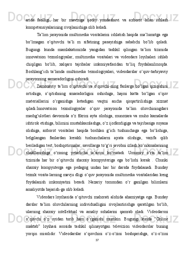 arida   faolligi,   har   bir   mavzuga   ijodiy   yondashuvi   va   axborot   bilan   ishlash
kompetensiyalarining rivojlanishiga olib keladi. 
Ta’lim   jarayonida   multimedia   vositalarini   ishlatish   haqida   ma’lumotga   ega
bo‘lmagan   o‘qituvchi   ta’li   m   sifatining   pasayishiga   sababchi   bo‘lib   qoladi.
Bugungi   kunda   mamlakatimizda   yangidan   tashkil   qilingan   ta’lim   tizimida
innovatsion   texnologiyalar,   multimedia   vositalari   va   videodars   loyihalari   ishlab
chiqilgan   bo‘lib,   xalqaro   tajribalar   imkoniyatlaridan   to‘liq   foydalanilmoqda.
Boshlang‘ich   ta’limda   multimedia   texnologiyalari,   videodarslar   o‘quv-tarbiyaviy
jarayonning samaradorligini oshiradi. 
Zamonaviy   ta’lim   o‘qituvchi   va   o‘quvchi-ning   fanlarga   bo‘lgan   qiziqishini
ortishiga,   o‘qitishning   smaradorligini   oshishiga,   hajmi   katta   bo‘lgan   o‘quv
materiallarini   o‘rganishga   ketadigan   vaqtni   ancha   qisqartirilishiga   xizmat
qiladi.Innovatsion   texnologiyalar   o‘quv   jarayonida   ta’lim   oluvchiningdars
mashg‘ulotlari   davomida   o‘z   fikrini   ayta   olishiga,   munozara   va   muho   kamalarda
ishtirok etishiga, bilimini mustahkamlashga, o‘z ijodkorligiga va tajribasiga suyana
olishiga,   axborot   vositalari   haqida   boshlan   g‘ich   tushunchaga   ega   bo‘lishiga,
belgilangan   fanlardan   kerakli   tushunchalarni   ajrata   olishiga,   vazifa   qilib
beriladigan test, boshqotirmalar, savollarga to‘g‘ri javobni izlash ko‘nikmalarining
shakllanishiga   o‘zining   yetarlicha   ta’sirini   ko‘rsatadi.   Umumiy   o‘rta   ta’lim
tizimida   har   bir   o‘qituvchi   shaxsiy   kompyuteriga   ega   bo‘lishi   kerak   .   Chunki
shaxsiy   kompyuterga   ega   pedagog   undan   har   bir   darsda   foydalanadi.   Bunday
texnik vosita-larning mavju dligi  o‘quv jarayonida  multimedia  vositalaridan keng
foydalanish   imkoniyatini   beradi.   Nazariy   tomondan   o‘r   ganilgan   bilimlarni
amaliyotda bajarish-ga olib keladi. 
Videodars   loyihasida   o‘qituvchi   mahorati   alohida   ahamiyatga   ega.   Bunday
darslar   ta’lim   oluvchilarning   individualligini   rivojlantirishga   qaratilgan   bo‘lib,
ularning   shaxsiy   intellektual   va   amaliy   sohalarini   qamrab   oladi.   Videodarsni
o‘quvchi   o‘z   uyidan   turib   ham   o‘rganishi   mumkin.   Bugungi   kunda   “Online
maktab”   loyihasi   asosida   tashkil   qilinayotgan   televizion   videodarslar   buning
yorqin   misolidir.   Videodarslar   o‘quvchini   o‘z-o‘zini   boshqarishga,   o‘z-o‘zini
37 