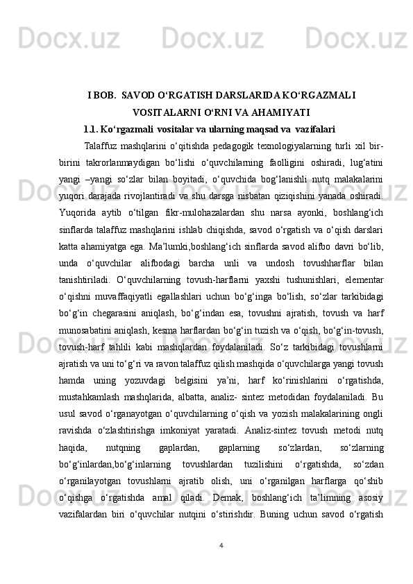 I BOB.  SAVOD O‘RGATISH DARSLARIDA KO‘RGAZMALI
VOSITALARNI O‘RNI VA AHAMIYATI
1.1. Ko‘rgazmali  vositalar va ularning maqsad va  vazifalari
Talaffuz   mashqlarini   o‘qitishda   pedagogik   texnologiyalarning   turli   xil   bir-
birini   takrorlanmaydigan   bo‘lishi   o‘quvchilarning   faolligini   oshiradi,   lug‘atini
yangi   –yangi   so‘zlar   bilan   boyitadi,   o‘quvchida   bog‘lanishli   nutq   malakalarini
yuqori   darajada   rivojlantiradi   va   shu   darsga   nisbatan   qiziqishini   yanada   oshiradi.
Yuqorida   aytib   o‘tilgan   fikr-mulohazalardan   shu   narsa   ayonki,   boshlang‘ich
sinflarda   talaffuz   mashqlarini   ishlab   chiqishda,   savod   o‘rgatish   va   o‘qish   darslari
katta   ahamiyatga   ega.   Ma’lumki,boshlang‘ich   sinflarda   savod   alifbo   davri   bo‘lib,
unda   o‘quvchilar   alifbodagi   barcha   unli   va   undosh   tovushharflar   bilan
tanishtiriladi.   O‘quvchilarning   tovush-harflarni   yaxshi   tushunishlari,   elementar
o‘qishni   muvaffaqiyatli   egallashlari   uchun   bo‘g‘inga   bo‘lish,   so‘zlar   tarkibidagi
bo‘g‘in   chegarasini   aniqlash,   bo‘g‘indan   esa,   tovushni   ajratish,   tovush   va   harf
munosabatini aniqlash, kesma harflardan bo‘g‘in tuzish va o‘qish, bo‘g‘in-tovush,
tovush-harf   tahlili   kabi   mashqlardan   foydalaniladi.   So‘z   tarkibidagi   tovushlarni
ajratish va uni to‘g‘ri va ravon talaffuz qilish mashqida o‘quvchilarga yangi tovush
hamda   uning   yozuvdagi   belgisini   ya’ni,   harf   ko‘rinishlarini   o‘rgatishda,
mustahkamlash   mashqlarida,   albatta,   analiz-   sintez   metodidan   foydalaniladi.   Bu
usul   savod   o‘rganayotgan   o‘quvchilarning   o‘qish   va   yozish   malakalarining   ongli
ravishda   o‘zlashtirishga   imkoniyat   yaratadi.   Analiz-sintez   tovush   metodi   nutq
haqida,   nutqning   gaplardan,   gaplarning   so‘zlardan,   so‘zlarning
bo‘g‘inlardan,bo‘g‘inlarning   tovushlardan   tuzilishini   o‘rgatishda,   so‘zdan
o‘rganilayotgan   tovushlarni   ajratib   olish,   uni   o‘rganilgan   harflarga   qo‘shib
o‘qishga   o‘rgatishda   amal   qiladi.   Demak,   boshlang‘ich   ta’limning   asosiy
vazifalardan   biri   o‘quvchilar   nutqini   o‘stirishdir.   Buning   uchun   savod   o‘rgatish
4 
