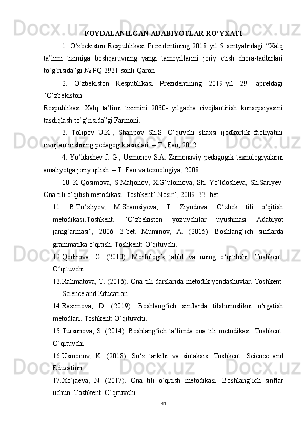 FOYDALANILGAN ADABIYOTLAR RO‘YXATI
1.   O‘zbekiston   Respublikasi   Prezidentining   2018   yil   5   sentyabrdagi   “Xalq
ta’limi   tizimiga   boshqaruvning   yangi   tamoyillarini   joriy   etish   chora-tadbirlari
to‘g‘risida”gi № PQ-3931-sonli Qarori.
2.   O‘zbekiston   Respublikasi   Prezidentining   2019-yil   29-   apreldagi
“O‘zbekiston
Respublikasi   Xalq   ta’limi   tizimini   2030-   yilgacha   rivojlantirish   konsepsiyasini
tasdiqlash to‘g‘risida”gi Farmoni.
3.   Tolipov   U.K.,   Sharipov   Sh.S.   O‘quvchi   shaxsi   ijodkorlik   faoliyatini
rivojlantirishning pedagogik asoslari. – T., Fan, 2012
4. Yo‘ldashev J. G., Usmonov S.A. Zamonaviy pedagogik texnologiyalarni
amaliyotga joriy qilish. – T: Fan va texnologiya, 2008
10.   K.Qosimova,   S.Matjonov,   X.G‘ulomova,   Sh.   Yo‘ldosheva,   Sh.Sariyev.
Ona tili o‘qitish metodikasi. Toshkent “Nosir”, 2009. 33- bet. 
11.   B.To‘xliyev,   M.Shamsiyeva,   T.   Ziyodova.   O‘zbek   tili   o‘qitish
metodikasi.Toshkent.   “O‘zbekiston   yozuvchilar   uyushmasi   Adabiyot
jamg‘armasi”,   2006.   3-bet.   Muminov,   A.   (2015).   Boshlang ich   sinflardaʻ
grammatika o qitish	
ʻ . Toshkent: O qituvchi.	ʻ
12.Qodirova,   G.   (2010).   Morfologik   tahlil   va   uning   o qitilishi	
ʻ .   Toshkent:
O qituvchi.	
ʻ
13. Rahmatova, T. (2016).   Ona tili darslarida metodik yondashuvlar .   Toshkent:
Science and Education.
14.Raximova,   D.   (2019).   Boshlang ich   sinflarda   tilshunoslikni   o rgatish	
ʻ ʻ
metodlari . Toshkent: O qituvchi.	
ʻ
15.Tursunova, S. (2014).   Boshlang ich ta’limda ona tili metodikasi	
ʻ . Toshkent:
O qituvchi.	
ʻ
16.Usmonov,   K.   (2018).   So z   tarkibi   va   sintaksis	
ʻ .   Toshkent:   Science   and
Education.
17.Xo jaeva,   N.   (2017).  	
ʻ Ona   tili   o qitish   metodikasi:   Boshlang ich   sinflar	ʻ ʻ
uchun . Toshkent: O qituvchi.	
ʻ
41 