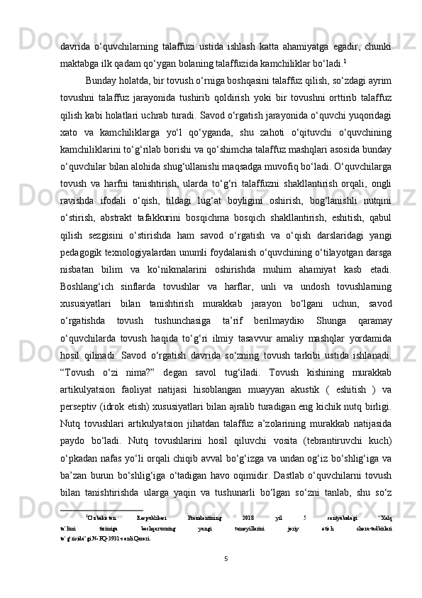 davrida   o‘quvchilarning   talaffuzi   ustida   ishlash   katta   ahamiyatga   egadir,   chunki
maktabga ilk qadam qo‘ygan bolaning talaffuzida kamchiliklar bo‘ladi. 1
Bunday holatda, bir tovush o‘rniga boshqasini talaffuz qilish, so‘zdagi ayrim
tovushni   talaffuz   jarayonida   tushirib   qoldirish   yoki   bir   tovushni   orttirib   talaffuz
qilish kabi holatlari uchrab turadi. Savod o‘rgatish jarayonida o‘quvchi yuqoridagi
xato   va   kamchiliklarga   yo‘l   qo‘yganda,   shu   zahoti   o‘qituvchi   o‘quvchining
kamchiliklarini to‘g‘rilab borishi va qo‘shimcha talaffuz mashqlari asosida bunday
o‘quvchilar bilan alohida shug‘ullanishi maqsadga muvofiq bo‘ladi. O‘quvchilarga
tovush   va   harfni   tanishtirish,   ularda   to‘g‘ri   talaffuzni   shakllantirish   orqali,   ongli
ravishda   ifodali   o‘qish,   tildagi   lug‘at   boyligini   oshirish,   bog‘lanishli   nutqini
o‘stirish,   abstrakt   tafakkurini   bosqichma   bosqich   shakllantirish,   eshitish,   qabul
qilish   sezgisini   o‘stirishda   ham   savod   o‘rgatish   va   o‘qish   darslaridagi   yangi
pedagogik texnologiyalardan unumli foydalanish o‘quvchining o‘tilayotgan darsga
nisbatan   bilim   va   ko‘nikmalarini   oshirishda   muhim   ahamiyat   kasb   etadi.
Boshlang‘ich   sinflarda   tovushlar   va   harflar,   unli   va   undosh   tovushlarning
xususiyatlari   bilan   tanishtirish   murakkab   jarayon   bo‘lgani   uchun,   savod
o‘rgatishda   tovush   tushunchasiga   ta’rif   berilmaydi ю   Shunga   qaramay
o‘quvchilarda   tovush   haqida   to‘g‘ri   ilmiy   tasavvur   amaliy   mashqlar   yordamida
hosil   qilinadi.   Savod   o‘rgatish   davrida   so‘zning   tovush   tarkibi   ustida   ishlanadi.
“Tovush   o‘zi   nima?”   degan   savol   tug‘iladi.   Tovush   kishining   murakkab
artikulyatsion   faoliyat   natijasi   hisoblangan   muayyan   akustik   (   eshitish   )   va
perseptiv (idrok etish) xususiyatlari bilan ajralib turadigan eng kichik nutq birligi.
Nutq   tovushlari   artikulyatsion   jihatdan   talaffuz   a’zolarining   murakkab   natijasida
paydo   bo‘ladi.   Nutq   tovushlarini   hosil   qiluvchi   vosita   (tebrantiruvchi   kuch)
o‘pkadan nafas yo‘li orqali chiqib avval bo‘g‘izga va undan og‘iz bo‘shlig‘iga va
ba’zan   burun   bo‘shlig‘iga   o‘tadigan   havo   oqimidir.   Dastlab   o‘quvchilarni   tovush
bilan   tanishtirishda   ularga   yaqin   va   tushunarli   bo‘lgan   so‘zni   tanlab,   shu   so‘z
1
O‘zbekiston   Respublikasi   Prezidentining   2018   yil   5   sentyabrdagi   “Xalq
ta’limi   tizimiga   boshqaruvning   yangi   tamoyillarini   joriy   etish   chora-tadbirlari
to‘g‘risida”gi № PQ-3931-sonli Qarori.
5 