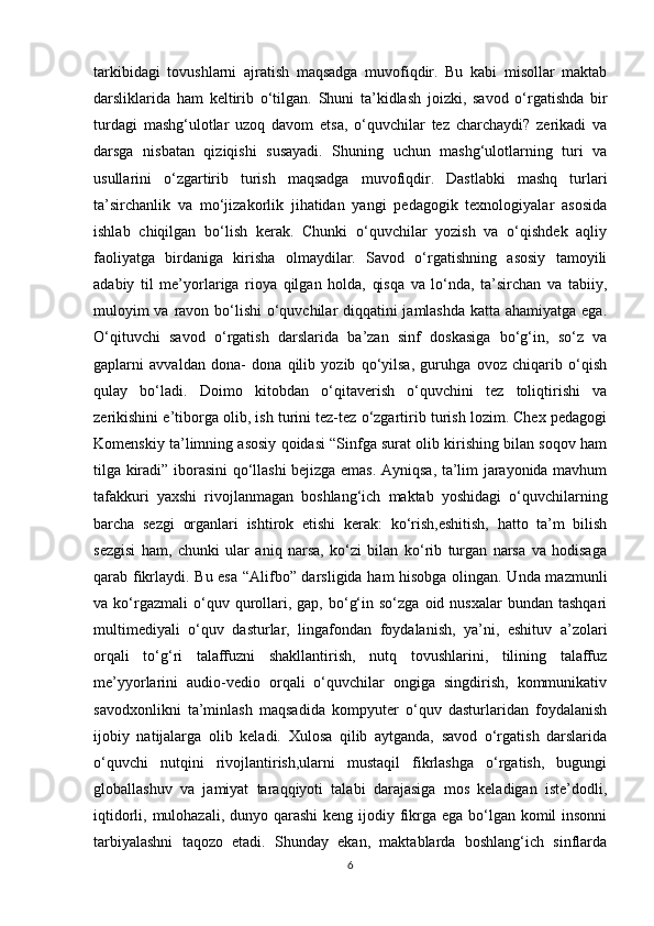 tarkibidagi   tovushlarni   ajratish   maqsadga   muvofiqdir.   Bu   kabi   misollar   maktab
darsliklarida   ham   keltirib   o‘tilgan.   Shuni   ta’kidlash   joizki,   savod   o‘rgatishda   bir
turdagi   mashg‘ulotlar   uzoq   davom   etsa,   o‘quvchilar   tez   charchaydi?   zerikadi   va
darsga   nisbatan   qiziqishi   susayadi.   Shuning   uchun   mashg‘ulotlarning   turi   va
usullarini   o‘zgartirib   turish   maqsadga   muvofiqdir.   Dastlabki   mashq   turlari
ta’sirchanlik   va   mo‘jizakorlik   jihatidan   yangi   pedagogik   texnologiyalar   asosida
ishlab   chiqilgan   bo‘lish   kerak.   Chunki   o‘quvchilar   yozish   va   o‘qishdek   aqliy
faoliyatga   birdaniga   kirisha   olmaydilar.   Savod   o‘rgatishning   asosiy   tamoyili
adabiy   til   me’yorlariga   rioya   qilgan   holda,   qisqa   va   lo‘nda,   ta’sirchan   va   tabiiy,
muloyim  va ravon bo‘lishi  o‘quvchilar diqqatini  jamlashda  katta ahamiyatga ega.
O‘qituvchi   savod   o‘rgatish   darslarida   ba’zan   sinf   doskasiga   bo‘g‘in,   so‘z   va
gaplarni   avvaldan   dona-   dona   qilib   yozib   qo‘yilsa,   guruhga   ovoz   chiqarib   o‘qish
qulay   bo‘ladi.   Doimo   kitobdan   o‘qitaverish   o‘quvchini   tez   toliqtirishi   va
zerikishini e’tiborga olib, ish turini tez-tez o‘zgartirib turish lozim. Chex pedagogi
Komenskiy ta’limning asosiy qoidasi “Sinfga surat olib kirishing bilan soqov ham
tilga kiradi” iborasini qo‘llashi bejizga emas. Ayniqsa, ta’lim jarayonida mavhum
tafakkuri   yaxshi   rivojlanmagan   boshlang‘ich   maktab   yoshidagi   o‘quvchilarning
barcha   sezgi   organlari   ishtirok   etishi   kerak:   ko‘rish,eshitish,   hatto   ta’m   bilish
sezgisi   ham,   chunki   ular   aniq   narsa,   ko‘zi   bilan   ko‘rib   turgan   narsa   va   hodisaga
qarab fikrlaydi. Bu esa “Alifbo” darsligida ham hisobga olingan. Unda mazmunli
va  ko‘rgazmali  o‘quv  qurollari,  gap,  bo‘g‘in  so‘zga   oid  nusxalar   bundan  tashqari
multimediyali   o‘quv   dasturlar,   lingafondan   foydalanish,   ya’ni,   eshituv   a’zolari
orqali   to‘g‘ri   talaffuzni   shakllantirish,   nutq   tovushlarini,   tilining   talaffuz
me’yyorlarini   audio-vedio   orqali   o‘quvchilar   ongiga   singdirish,   kommunikativ
savodxonlikni   ta’minlash   maqsadida   kompyuter   o‘quv   dasturlaridan   foydalanish
ijobiy   natijalarga   olib   keladi.   Xulosa   qilib   aytganda,   savod   o‘rgatish   darslarida
o‘quvchi   nutqini   rivojlantirish,ularni   mustaqil   fikrlashga   o‘rgatish,   bugungi
globallashuv   va   jamiyat   taraqqiyoti   talabi   darajasiga   mos   keladigan   iste’dodli,
iqtidorli, mulohazali, dunyo qarashi  keng ijodiy fikrga ega bo‘lgan komil insonni
tarbiyalashni   taqozo   etadi.   Shunday   ekan,   maktablarda   boshlang‘ich   sinflarda
6 