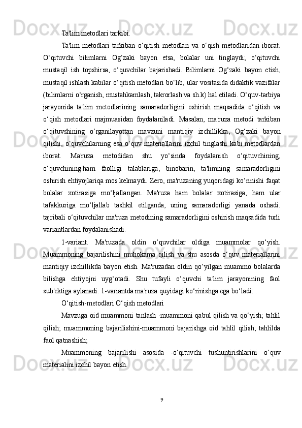 Ta'lim metodlari tarkibi.
Ta'lim   metodlari   tarkiban   o‘qitish   metodlari   va   o‘qish   metodlaridan   iborat.
O‘qituvchi   bilimlarni   Og‘zaki   bayon   etsa,   bolalar   uni   tinglaydi;   o‘qituvchi
mustaqil   ish   topshirsa,   o‘quvchilar   bajarishadi.   Bilimlarni   Og‘zaki   bayon   etish,
mustaqil ishlash kabilar o‘qitish metodlari bo‘lib, ular vositasida didaktik vazifalar
(bilimlarni o‘rganish, mustahkamlash, takrorlash va sh.k) hal etiladi. O‘quv-tarbiya
jarayonida   ta'lim   metodlarining   samaradorligini   oshirish   maqsadida   o‘qitish   va
o‘qish   metodlari   majmuasidan   foydalaniladi.   Masalan,   ma'ruza   metodi   tarkiban
o‘qituvshining   o‘rganilayottan   mavzuni   mantiqiy   izchillikka,   Og‘zaki   bayon
qilishi,  o‘quvchilarning  esa   o‘quv   materiallarini   izchil   tinglashi   kabi   metodlardan
iborat.   Ma'ruza   metodidan   shu   yo‘sinda   foydalanish   o‘qituvchining,
o‘quvchining   ham   faolligi   talablariga ,   binobarin,   ta'limning   samaradorligini
oshirish ehtiyojlariqa mos kelmaydi. Zero, ma'ruzaning yuqoridagi ko‘rinishi faqat
bolalar   xotirasiga   mo‘ljallangan.   Ma'ruza   ham   bolalar   xotirasiga,   ham   ular
tafakkuriga   mo‘ljallab   tashkil   etilganda,   uning   samaradorligi   yanada   oshadi.
tajribali o‘qituvchilar ma'ruza metodining samaradorligini oshirish maqsadida turli
variantlardan foydalanishadi.
1-variant.   Ma'ruzada   oldin   o‘quvchilar   oldiga   muammolar   qo‘yish.
Muammoning   bajarilishini   muhokama   qilish   va   shu   asosda   o‘quv   materiallarini
mantiqiy   izchillikda   bayon   etish.   Ma'ruzadan   oldin   qo‘yilgan   muammo   bolalarda
bilishga   ehtiyojni   uyg‘otadi.   Shu   tufayli   o‘quvchi   ta'lim   jarayonining   faol
sub'ektiga aylanadi. 1-variantda ma'ruza quyidagi ko‘rinishga ega bo‘ladi: .
O‘qitish-metodlari O‘qish metodlari
Mavzuga oid muammoni tanlash -muammoni qabul qilish va qo‘yish; tahlil
qilish;   muammoning   bajarilishini-muammoni   bajarishga   oid   tahlil   qilish;   tahlilda
faol qatnashish;
Muammoning   bajarilishi   asosida   -o‘qituvchi   tushuntirishlarini   o‘quv
materialini izchil bayon etish.
9 