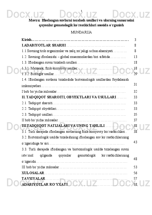 1
Mavzu:   Ifloslangan suvlarni tozalash usullari va ularning samarasini
quyonlar gematologik ko`rsatkichlari asosida o`rganish
MUNDARIJA
Kirish………………………………………………………………………. 3
I.ADABIYOTLAR SHARHI ………………………………. … ………. 8
1.1.Suvning tirik organizmlar va xalq xo`jaligi uchun ahamiyati………… 8
1.2. Suvning ifloslanishi – global muammolardan biri sifatida………….. 13
1.3. Ifloslangan suvni tozalash usullari…………………………………… 18
1.3.1. Mexanik, fizik-kimyoviy usullar………………………………..… 18
1.3.2. Biologik usullar…………………………………………………….. 29
1.4.  Ifloslangan   suvlarni   tozalashda   biotexnologik  usullardan  foydalanish
imkoniyatlari…………………………………………………………….. 31
I bob bo`yicha xulosalar…………………………………………………. 32
II. TADQIQOT SHAROITI, OBYEKTLARI VA USULLARI ……… 33
2.1. Tadqiqot sharoiti…………………………………………………….. 33
2.2. Tadqiqot obyektlari…………………………………………………. 33
2.3. Tadqiqot usullari…………………………………………………….. 35
II bob bo`yicha xulosalar…………………………………………………. 37
III.TADQIQOT NATIJALARI VA UNING TAHLILI ………………. 38
3.1. Turli darajada ifloslangan suvlarning fizik-kimyoviy ko`rsatkichlari.. 38
3.2. Biotexnologik usulda tozalashning ifloslangan suv ko`rsatkichlarining
o`zgarishiga ta`siri………………………………………………………. 43
3.3.   Turli   darajada   ifloslangan   va   biotexnologik   usulda   tozalangan   suvni
iste ` mol   qilganda   quyonlar   gemotalogik   ko ` rsatkichlarining
o ` zgarishi …………………………………….……………………………. 48
III bob bo`yicha xulosalar………………………………………………… 53
XULOSALAR ……………………………………………………………. 56
TAVSIYALAR …………………………………………………………… 57
ADABIYOTLAR RO`YXATI ………………………………………….. 58 