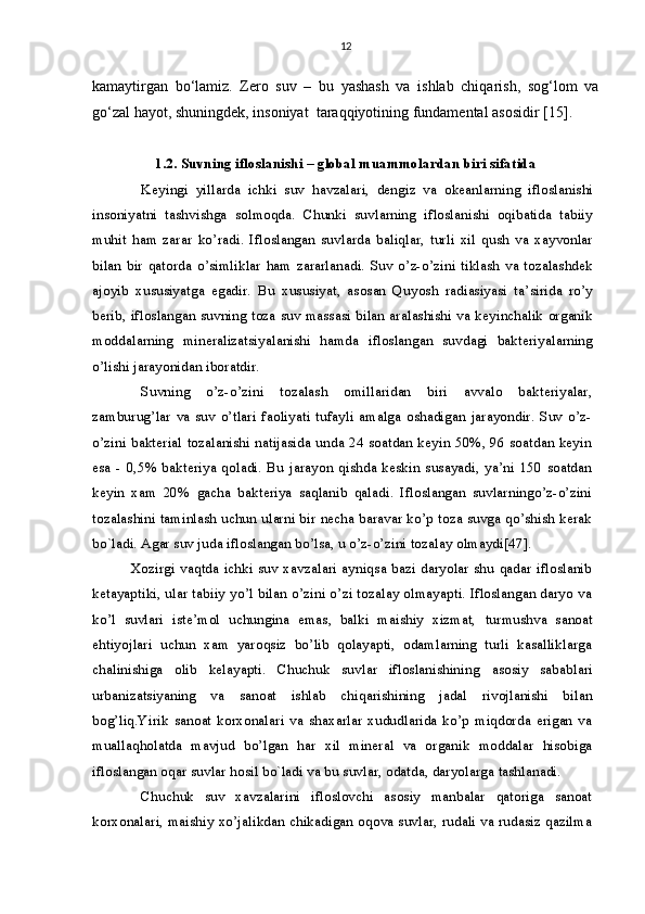 12
kamaytirgan   bo‘lamiz.   Zero   suv   –   bu   yashash   va   ishlab   chiqarish,   sog‘lom   va
go‘zal hayot, shuningdek, insoniyat  taraqqiyotining fundamental asosidir  [15] .
1.2. Suvning ifloslanishi – global muammolardan biri sifatida
Keyingi   yillarda   ichki   suv   havzalari,   dengiz   va   okeanlarning   ifloslanishi
insoniyatni   tashvishga   solmoqda.   Chunki   suvlarning   ifloslanishi   oqibatida   tabiiy
muhit   ham   zarar   ko’radi.   Ifloslangan   suvlarda   baliqlar,   turli   xil   qush   va   xayvonlar
bilan  bir   qatorda   o’simliklar   ham   zararlanadi.   Suv   o’z-o’zini  tiklash   va  tozalashdek
ajoyib   xususiyatga   egadir.   Bu   xususiyat,   asosan   Quyosh   radiasiyasi   ta’sirida   ro’y
berib, ifloslangan suvning toza suv massasi bilan aralashishi va keyinchalik organik
moddalarning   mineralizatsiyalanishi   hamda   ifloslangan   suvdagi   bakteriyalarning
o’lishi jarayonidan iboratdir.
Suvning   o’z-o’zini   tozalash   omillaridan   biri   avvalo   bakteriyalar,
zamburug’lar   va   suv   o’tlari   faoliyati   tufayli   amalga   oshadigan   jarayondir.   Suv   o’z-
o’zini bakterial tozalanishi natijasida unda 24 soatdan keyin 50%, 96 soatdan keyin
esa   -   0,5%  bakteriya   qoladi.   Bu   jarayon   qishda   keskin   susayadi,   ya’ni   150   soatdan
keyin   xam   20%   gacha   bakteriya   saqlanib   qaladi.   Ifloslangan   suvlarningo’z-o’zini
tozalashini taminlash uchun ularni bir necha baravar ko’p toza suvga qo’shish kerak
bo`ladi. Agar suv juda ifloslangan bo’lsa, u o’z-o’zini tozalay olmaydi[47].
Xozirgi vaqtda ichki suv xavzalari ayniqsa bazi daryolar shu qadar ifloslanib
ketayaptiki, ular tabiiy yo’l bilan o’zini o’zi tozalay olmayapti. Ifloslangan daryo va
ko’l   suvlari   iste’mol   uchungina   emas,   balki   maishiy   xizmat,   turmush va   sanoat
ehtiyojlari   uchun   xam   yaroqsiz   bo’lib   qolayapti,   odamlarning   turli   kasalliklarga
chalinishiga   olib   kelayapti.   Chuchuk   suvlar   ifloslanishining   asosiy   sabablari
urbanizatsiyaning   va   s anoat   ishlab   chiqarishining   jadal   rivojlanishi   bilan
bog’liq.Yirik   sanoat   korxonalari   va   shaxarlar   xududlarida   ko’p   miqdorda   erigan   va
muallaqholatda   mavjud   bo’lgan   har   xil   mineral   va   organik   moddalar   hisobiga
ifloslangan oqar  suvlar  hosil bo`ladi va bu suvlar, odatda, daryolarga tashlanadi.
Chuchuk   suv   xavzalarini   ifloslovchi   asosiy   manbalar   qatoriga   sanoat
korxonalari, maishiy xo’jalikdan chikadigan oqova suvlar, rudali va rudasiz qazilma 