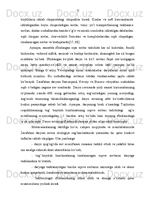 13
boyliklarni   ishlab   chiqarishdagi   chiqindilar   kiradi.   Konlar   va   neft   korxonalarida
ishlatilgandan   keyin   chiqariladigan   suvlar,   temir   yo’l   transportlarining   t ashlanma
suvlari, shahar xududlaridan hamda o’g’it va zaxarli ximikatlar ishlatilgan dalalardan
oqib   chiqqan   suvlar,   chorvachilik   fermalari   va   komplekslaridan   oqib   chiqadigan
tozalanmagan suvlar va boshqalardir[17; 68].
Ayniqsa,   sanoatda   ifloslangan   oqar   suvlar   tarkibida   har   xil   kislotalar,   fenolli
birikmalar, vodorod sulfidi, ammiak va boshqa birikmalar, shuningdek har xil biogen
moddalar   bo’ladi.   Ifloslangan   ko’plab   daryo   va   ko’l   suvlari   faqat   iste’molgagina
emas,   hatto   maishiy-xo’jalik   va   sanoat   extiyojlari   uchun   ham   yaroqsiz   bo’lib
qolayapti.   Bunga   G’arbiy   Yevropadagi   ayrim   mamlakatlar   daryolarini   misol   qilib
keltirish   mumkin.   Bu   xududlardagi   suvlarni   tubdan   tozalamasdan   qayta   ishlab
bo’lmaydi.   Zarafshon   daryosi   Samarqand,   Navoiy   va   Buxoro   viloyatlari   xududidan
oqib   o’tadigan   yagona   suv   manbaidir.   Daryo   xavzasida   yirik   sanoat   korxonalarining
to’planishi   xamda   600   ming   gektardan   ortiq   sug’oriladigan   yerning   mavjudligi,
sug’orish   tizimining   takomillashmaganligi   daryo   suvining   sifat   ko’rsatkichlarini
keskin   pasayishiga   sabab   bo’ladi.   Ayniqsa,   daryoning   bosh   o’zanidagi   Tojikiston
respublikasining   tog’   boyitish   kombinatining   oqova   suvlari   tarkibidagi     og’ir
metallarning   meyoridagidan   1,5   barobar   ortiq   bo’lishi   ham   suvning   ifloslanishiga
ta`sir qilmoqda. Daryo suvining ifloslanish darajasi yildan yilga oshib bormoqda.
Mutaxassislarning   taklifiga   ko’ra,   xalqaro   miqiyosda   va   mamlakatimizda
Zarafshon   daryosi   suvini   ekologiya   sog’lamlashtirish   yuzasidan   bir   qator   konkret
tadbirlar ishlab chiqilgan.  Ular jumlasiga:
-   daryo   qirg’og’ida   suv   muxofazasi   zonasini   tashkil   ettish   va   jadallik   bilan
uni amalga oshirish shart-sharoitlarini ko’rish;
-   t og’ -boyitish   kombinatining   tozalanmagan   oqova   suvlarini   daryoga
tashlanishini to’xtatish;
-   daryoga   tashlanayotgan   barcha   oqova   suvlarini   nazoratga   olish   va   ularni
keskin qisqartirish, kanalizasiya tizimlarini mukammalashtirish;
-   bakteriologik   ifloslanishning   oldini   olish   va   shunga   o’xshash   qator
muammolarni yechish kiradi. 