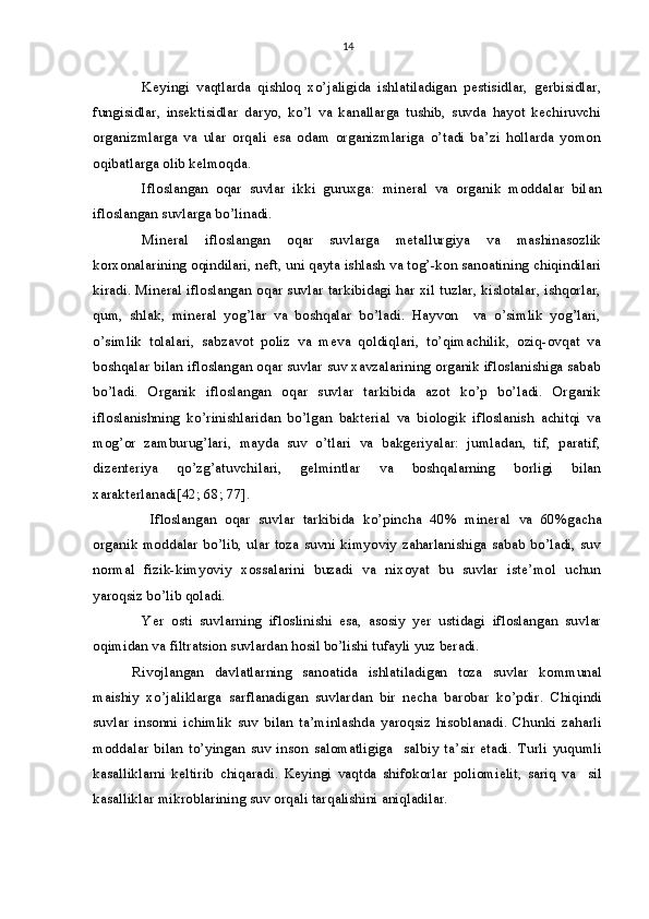 14
Keyingi   vaqtlarda   qishloq   xo’jaligida   ishlatiladigan   pestisidlar,   gerbisidlar,
fungisidlar,   insektisidlar   daryo,   ko’l   va   kanallarga   tushib,   suvda   hayot   kechiruvchi
organizmlarga   va   ular   orqali   esa   odam   organizmlariga   o’tadi   ba’zi   hollarda   yomon
oqibatlarga olib kelmoqda.
Ifloslangan   oqar   suvlar   ikki   guruxga:   mineral   va   organik   moddalar   bil an
ifloslangan suvlarga bo’linadi.
Mineral   ifloslangan   oqar   suvlarga   metallurgiya   va   mashinasozlik
korxonalarining oqindilari, neft, uni qayta ishlash va tog’-kon sanoatining chiqindilari
kiradi. Mineral ifloslangan oqar suvlar tarkibidagi har xil tuzlar, kislotalar, ishqorlar,
qum,   shlak,   mineral   yog’lar   va   boshqalar   bo’ladi.   Hayvon     va   o’simlik   yog’lari,
o’simlik   tolalari,   sabzavot   poliz   va   meva   qoldiqlari,   to’qimachilik,   oziq-ovqat   va
boshqalar bilan ifloslangan oqar suvlar suv xavzalarining organik ifloslanishiga sabab
bo’ladi.   Organik   ifloslangan   oqar   suvlar   tarkibida   azot   ko’p   bo’ladi.   Organik
ifloslanishning   ko’rinishlaridan   bo’lgan   bakterial   va   biologik   ifloslanish   achitqi   va
mog’or   zamburug’lari,   mayda   suv   o’tlari   va   bakgeriyalar:   jumladan,   tif,   paratif,
dizenteriya   qo’zg’atuvchilari,   gelmintlar   va   boshqalarning   borligi   bilan
xarakterlanadi[42; 68; 77].
  Ifloslangan   oqar   suvlar   tarkibida   ko’pincha   40%   mineral   va   60%gacha
organik moddalar bo’lib, ular toza suvni kimyoviy zaharlanishiga sabab bo’ladi, suv
normal   fizik-kimyoviy   xossalarini   buzadi   va   nixoyat   bu   suvlar   iste’mol   uchun
yaroqsiz bo’lib qoladi.
Yer   osti   suvlarning   ifloslinishi   esa,   asosiy   yer   ustidagi   ifloslangan   suvlar
oqimidan va filtratsion suvlardan hosil bo’lishi tufayli yuz beradi.
Rivojlangan   davlatlarning   sanoatida   ishlatiladigan   toza   suvlar   kommunal
maishiy   xo’jaliklarga   sarflanadigan   suvlardan   bir   necha   barobar   ko’pdir.   Chiqindi
suvlar   insonni   ichimlik   suv   bilan   ta’minlashda   yaroqsiz   hisoblanadi.   Chunki   zaharli
moddalar   bilan   to’yingan   suv   inson   salomatligiga     salbiy   ta’sir   etadi.   Turli   yuqumli
kasalliklarni   keltirib   chiqaradi.   Keyingi   vaqtda   shifokorlar   poliomielit,   sariq   va     sil
kasalliklar mikroblarining suv orqali tarqalishini aniqladilar.  